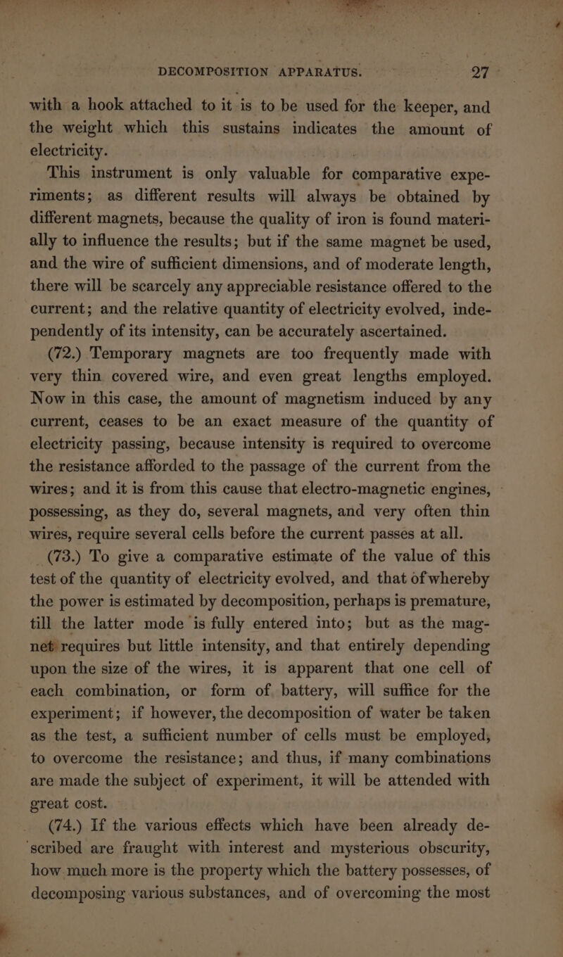 with a hook attached to it-is to be used for the keeper, and the weight which this sustains indicates the amount of electricity. This instrument is only valuable for camnpiahtins expe- riments; as different results will always be obtained by different magnets, because the quality of iron is found materi- ally to influence the results; but if the same magnet be used, and the wire of sufficient dimensions, and of moderate length, there will be scarcely any appreciable resistance offered to the current; and the relative quantity of electricity evolved, inde- pendently of its intensity, can be accurately ascertained. (72.) Temporary magnets are too frequently made with very thin covered wire, and even great lengths employed. Now in this case, the amount of magnetism induced by any current, ceases to be an exact measure of the quantity of electricity passing, because intensity is required to overcome the resistance afforded to the passage of the current from the wires; and it is from this cause that electro-magnetic engines, ~ possessing, as they do, several magnets, and very often thin wires, require several cells before the current passes at all. _(73.) To give a comparative estimate of the value of this test of the quantity of electricity evolved, and that of whereby the power is estimated by decomposition, perhaps is premature, till the latter mode is fully entered into; but as the mag- net requires but little intensity, and that entirely depending upon the size of the wires, it is apparent that one cell of each combination, or form of battery, will suffice for the experiment; if however, the decomposition of water be taken as the test, a sufficient number of cells must be employed, to overcome the resistance; and thus, if many combinations are made the subject of experiment, it will be attended with great cost. (74.) If the various effects which have been already de- ‘scribed are fraught with interest and mysterious obscurity, how much more is the property which the battery possesses, of decomposing various substances, and of overcoming the most