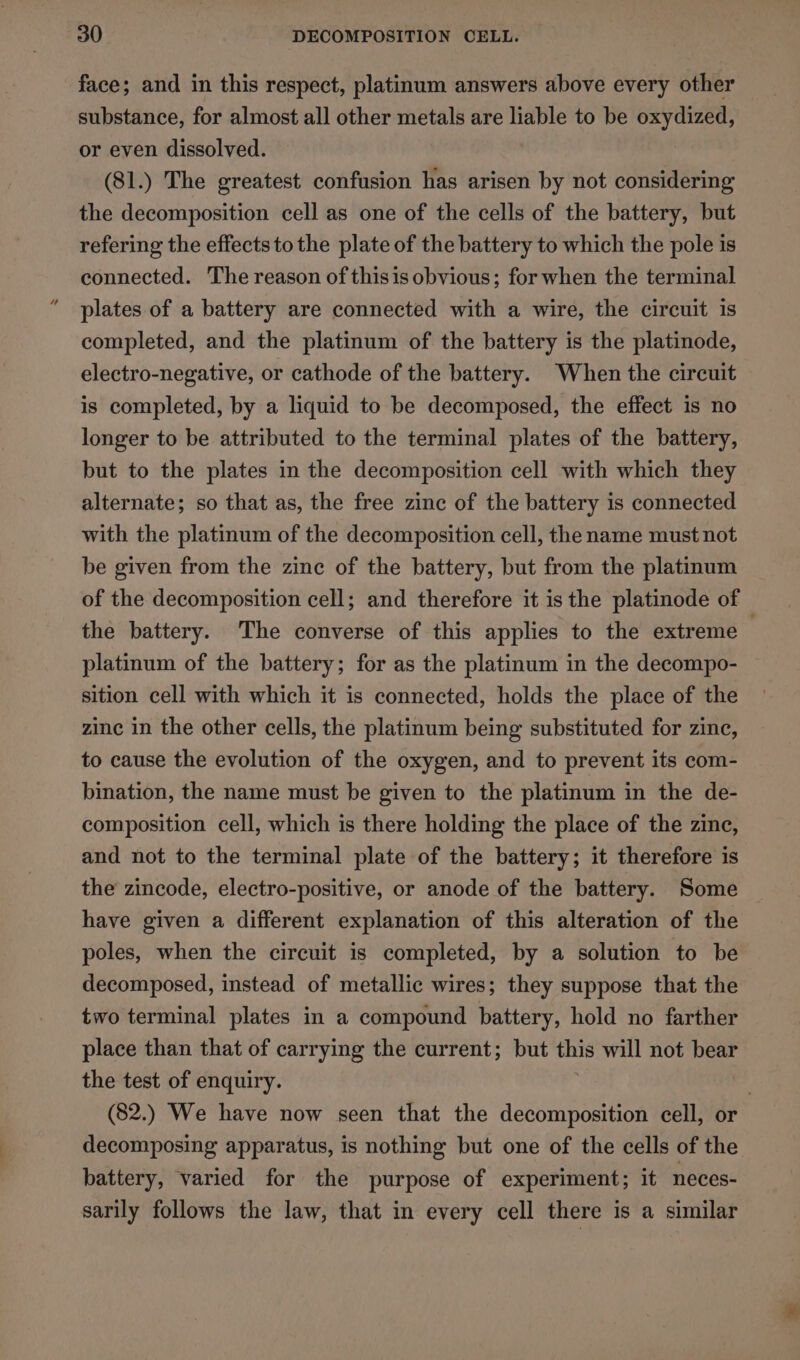 face; and in this respect, platinum answers above every other substance, for almost all other metals are liable to be oxydized, or even dissolved. (81.) The greatest confusion has arisen by not considering the decomposition cell as one of the cells of the battery, but refering the effects tothe plate of the battery to which the pole is connected. The reason of thisis obvious; for when the terminal plates of a battery are connected with a wire, the circuit is completed, and the platinum of the battery is the platinode, electro-negative, or cathode of the battery. When the circuit is completed, by a liquid to be decomposed, the effect is no longer to be attributed to the terminal plates of the battery, but to the plates in the decomposition cell with which they alternate; so that as, the free zinc of the battery is connected with the platinum of the decomposition cell, the name must not be given from the zine of the battery, but from the platinum of the decomposition cell; and therefore it is the platinode of the battery. The converse of this applies to the extreme . platinum of the battery; for as the platinum in the decompo- sition cell with which it is connected, holds the place of the zinc in the other cells, the platinum being substituted for zinc, to cause the evolution of the oxygen, and to prevent its com- bination, the name must be given to the platinum in the de- composition cell, which is there holding the place of the zinc, and not to the terminal plate of the battery; it therefore is the zincode, electro-positive, or anode of the battery. Some have given a different explanation of this alteration of the poles, when the circuit is completed, by a solution to be decomposed, instead of metallic wires; they suppose that the two terminal plates in a compound battery, hold no farther place than that of carrying the current; but this will not bear the test of enquiry. . (82.) We have now seen that the decomposition cell, or decomposing apparatus, is nothing but one of the cells of the battery, varied for the purpose of experiment; it neces- sarily follows the law, that in every cell there is a similar