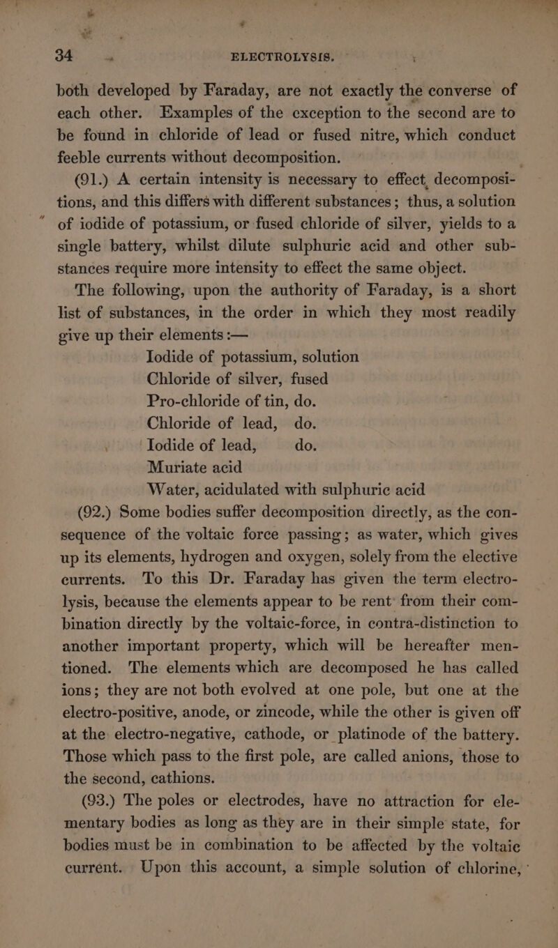 a ae 34 is ELECTROLYSIS. ~ both developed by Faraday, are not exactly the converse of each other. Examples of the exception to the second are to be found in chloride of lead or fused nitre, which conduct feeble currents without decomposition. tions, and this differs with different substances; thus, a solution ' of iodide of potassium, or fused chloride of silver, yields to a single battery, whilst dilute sulphuric acid and other sub- stances require more intensity to effect the same object. The following, upon the authority of Faraday, is a short list of substances, in the order in which they most readily give up their elements :— Iodide of potassium, solution Chloride of silver, fused Pro-chloride of tin, do. Chloride of lead, do. ; Iodide of lead, do. Muriate acid Water, acidulated with sulphuric acid (92.) Some bodies suffer decomposition directly, as the con- sequence of the voltaic force passing; as water, which gives up its elements, hydrogen and oxygen, solely from the elective currents. To this Dr. Faraday has given the term electro- lysis, because the elements appear to be rent: from their com- bination directly by the voltaic-force, in contra-distinction to another important property, which will be hereafter men- tioned. The elements which are decomposed he has called ions; they are not both evolved at one pole, but one at the electro-positive, anode, or zincode, while the other is given off at the electro-negative, cathode, or platinode of the battery. Those which pass to the first pole, are called anions, those to the second, cathions. (93.) The poles or electrodes, have no attraction for ele- mentary bodies as long as they are in their simple state, for bodies must be in combination to be affected by the voltaie