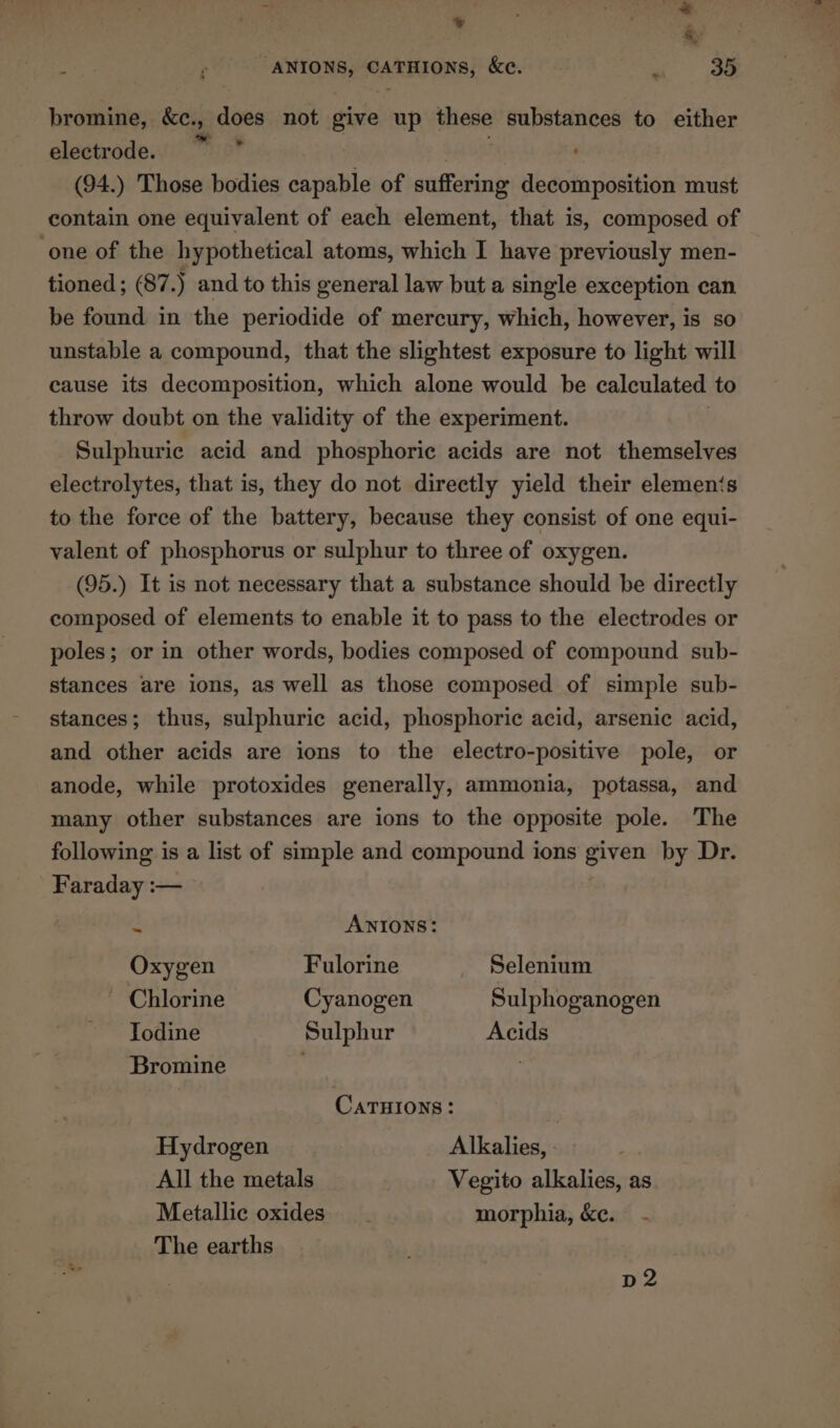 * . A . “ANIONS, CATHIONS, &amp;e. - 35 bromine, &amp;c., aes not give up wees substances to either electrode. wie (94.) Those bodies capable of suffering decomposition must contain one equivalent of each element, that is, composed of ‘one of the hypothetical atoms, which I have previously men- tioned ; 87.) and to this general law but a single exception can be found in the periodide of mercury, which, however, is so unstable a compound, that the slightest exposure to light will cause its decomposition, which alone would be calculated to throw doubt on the validity of the experiment. Sulphuric acid and phosphoric acids are not themselves electrolytes, that is, they do not directly yield their elemen‘s to the force of the battery, because they consist of one equi- valent of phosphorus or sulphur to three of oxygen. (95.) It is not necessary that a substance should be directly composed of elements to enable it to pass to the electrodes or poles; or in other words, bodies composed of compound sub- stances are ions, as well as those composed of simple sub- stances; thus, sulphuric acid, phosphoric acid, arsenic acid, and other acids are ions to the electro-positive pole, or anode, while protoxides generally, ammonia, potassa, and many other substances are ions to the opposite pole. The following is a list of simple and compound ions given by Dr. Faraday :— 2 ANIONS: Oxygen Fulorine Selenium ~ Chlorine Cyanogen Sulphoganogen Todine Sulphur Acids Bromine : 3 CaATHIONS : Hydrogen Alkalies, All the metals Vegito alkalies, as Metallic oxides morphia, &amp;e. - The earths | Se | D2