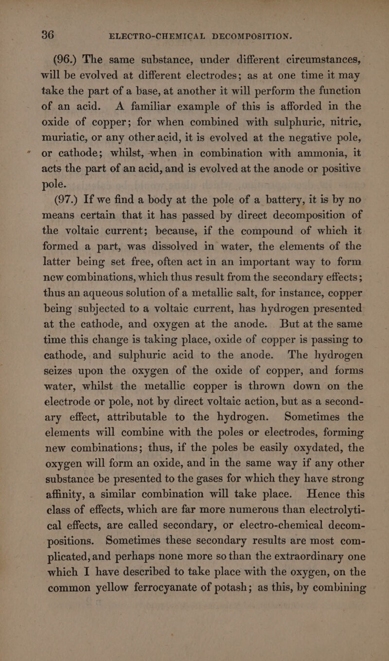 (96.) The same substance, under different cireumstances, will be evolved at different electrodes; as at one time it may take the part of a base, at another it will perform the function of an acid. A familiar example of this is afforded in the oxide of copper; for when combined with sulphuric, nitric, muriatic, or any other acid, it is evolved at the negative pole, or cathode; whilst, -when in combination with ammonia, it acts the part of an acid, and is evolved at the anode or positive pole. (97.) If we find a body at the pole of a battery, it is by no means certain that it has passed by direct decomposition of the voltaic current; because, if the compound of which it formed a part, was dissolved in water, the elements of the latter being set free, often act in an important way to form new combinations, which thus result from the secondary effects; thus an aqueous solution of a metallic salt, for instance, copper being subjected to a voltaic current, has hydrogen presented at the cathode, and oxygen at the anode. But at the same time this change is taking place, oxide of copper is passing to cathode, and sulphuric acid to the anode. The hydrogen seizes upon the oxygen of the oxide of copper, and forms water, whilst the metallic copper is thrown down on the electrode or pole, not by direct voltaic action, but as a second- ary effect, attributable to the hydrogen. Sometimes the elements will combine with the poles or electrodes, forming new combinations; thus, if the poles be easily oxydated, the oxygen will form an oxide, and in the same way if any other substance be presented to the gases for which they have strong affinity, a similar combination will take place. Hence this class of effects, which are far more numerous than electrolyti- cal effects, are called secondary, or electro-chemical decom- positions. Sometimes these secondary results are most com- plicated, and perhaps none more so than the extraordinary one which I have described to take place with the oxygen, on the common yellow ferrocyanate of potash; as this, by combining