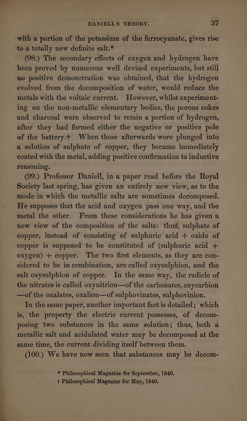 St DANIELLS THEORY. oe to a totally new definite salt.* (98.) The secondary effects of oxygen and hydrogen have been proved by numerous well devised experiments, but still no positive demonstration was obtained, that the hydrogen evolved from the decomposition of water, would reduce the metals with the voltaic current. However, whilst experiment- and charcoal were observed to retain a portion of hydrogen, after they had formed either the negative or positive pole of the battery. When these afterwards were plunged into a solution of sulphate of copper, they became immediately coated with the metal, adding positive confirmation to inductive reasoning. (99.) Professor Daniell, in a paper read before the Royal Society last spring, has given an entirely new view, as to the mode in which the metallic salts are sometimes decomposed. He supposes that the acid and oxygen pass one way, and the new view of the composition of the salts: thus, sulphate of copper is supposed to be constituted of (sulphuric acid + oxygen) + copper. The two first elements, as they are con- sidered to be in combination, are called oxysulphion, and the salt oxysulphion of copper. In the same way, the radicle of the nitrates is called oxynitrion—of the carbonates, oxycarbion —of the oxalates, oxalion—of sulphovinates, sulphovinion. In the same paper, another important fact is detailed; which is, the property the electric current possesses, of decom- posing two substances in the same solution; thus, both a metallic salt and acidulated water may be decomposed at the same time, the current dividing itself between them. (100.) We have now seen that substances may be decom- * Philosophical Magazine for September, 1840. + Philosophical Magazine for May, 1840,