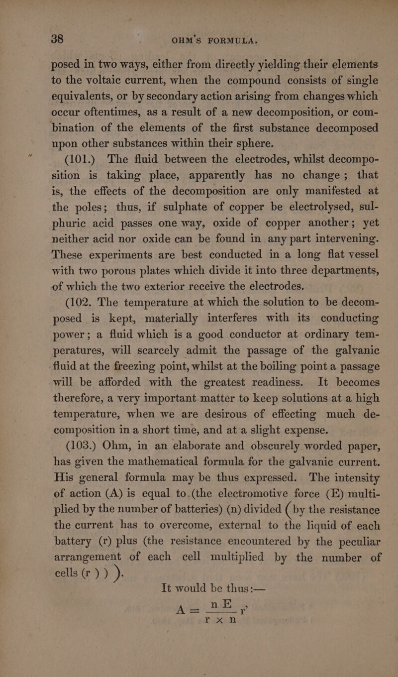 posed in two ways, either from directly yielding their elements to the voltaic current, when the compound consists of single equivalents, or by secondary action arising from changes which occur oftentimes, as a result of a new decomposition, or com- bination of the elements of the first substance decomposed upon other substances within their sphere. (101.) The fluid between the electrodes, whilst decompo- sition is taking place, apparently has no change; that is, the effects of the decomposition are only manifested at the poles; thus, if sulphate of copper be electrolysed, sul- phuric acid passes one way, oxide of copper another; yet neither acid nor oxide can be found in any part intervening. These experiments are best conducted in a long flat vessel with two porous plates which divide it into three departments, of which the two exterior receive the electrodes. (102. The temperature at which the solution to be decom- posed is kept, materially interferes with its conducting power; a fluid which isa good conductor at ordinary tem- peratures, will scarcely admit the passage of the galvanic fluid at the freezing point, whilst at the boiling point a passage will be afforded with the greatest readiness. It becomes therefore, a very important matter to keep solutions at a high temperature, when we are desirous of effecting much de- composition in a short time, and at a slight expense. (103.) Ohm, in an elaborate and obscurely worded paper, has given the mathematical formula for the galvanic current. His general formula may be thus expressed. The intensity of action (A) is equal to.(the electromotive force (E) multi- plied by the number of batteries) (n) divided (by the resistance the current has to overcome, external to the liquid of each battery (r) plus (the resistance encountered by the peculiar arrangement of each cell multiplied by the number of cells (r ) ) Ps It would be thus:— ye BBs Y rxn