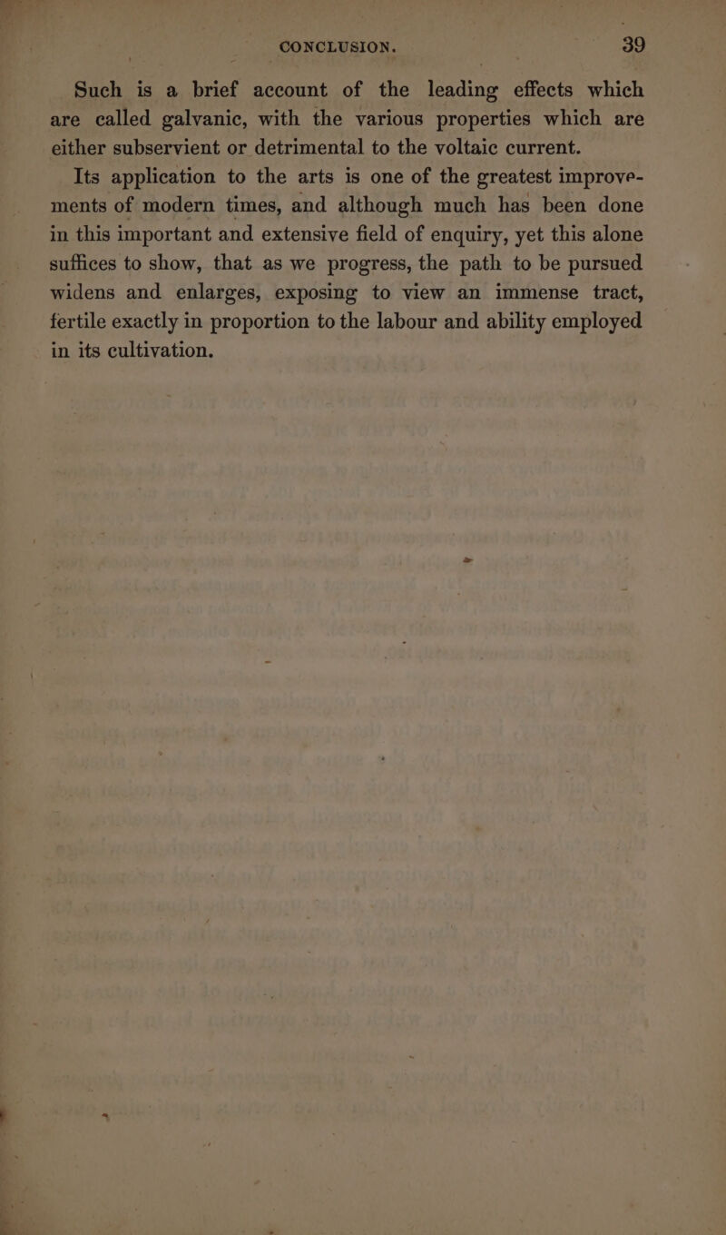 CONCLUSION. hese Such is a brief account of the leading effects which are called galvanic, with the various properties which are either subservient or detrimental to the voltaic current. Its application to the arts is one of the greatest improve- ments of modern times, and although much has been done in this important and extensive field of enquiry, yet this alone suffices to show, that as we progress, the path to be pursued widens and enlarges, exposing to view an immense tract, fertile exactly in proportion to the labour and ability employed in its cultivation.