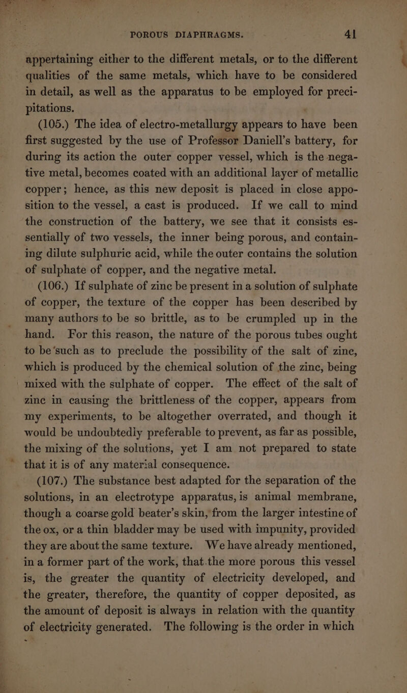 appertaining either to the different metals, or to the different - qualities of the same metals, which have to be considered in detail, as well as the apparatus to be employed for preci- pitations. | (105.) The idea of electro-metallurgy appears to have been first suggested by the use of Professor Daniell’s battery, for during its action the outer copper vessel, which is the nega- tive metal, becomes coated with an additional laycr of metallic copper; hence, as this new deposit is placed in close appo- sition to the vessel, a cast is produced. If we call to mind the construction of the battery, we see that it consists es- sentially of two vessels, the inner being porous, and contain- ing dilute sulphuric acid, while the outer contains the solution of sulphate of copper, and the negative metal. (106.) If sulphate of zinc be present in a solution of sulphate of copper, the texture of the copper has been described by many authors to be so brittle, as to be crumpled up in the hand. For this reason, the nature of the porous tubes ought to be’such as to preclude the possibility of the salt of zine, which is produced by the chemical solution of the zinc, being mixed with the sulphate of copper. The effect of the salt of zine in causing the brittleness of the copper, appears from my experiments, to be altogether overrated, and though it would be undoubtedly preferable to prevent, as far as possible, the mixing of the solutions, yet I am not prepared to state that it is of any material consequence. (107.) The substance best adapted for the separation of the solutions, in an electrotype apparatus, is animal membrane, though a coarse gold beater’s skin, from the larger intestine of the ox, or a thin bladder may be used with impunity, provided they are about the same texture. We havealready mentioned, in a former part of the work, that.the more porous this vessel is, the greater the quantity of electricity developed, and the greater, therefore, the quantity of copper deposited, as the amount of deposit is always in relation with the quantity of electricity generated. The following is the order in which ~-