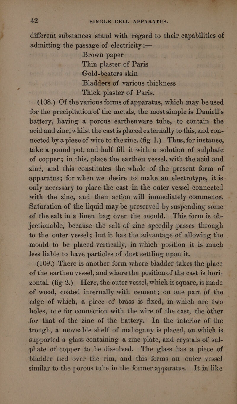 different substances stand with regard to their capabilities of admitting the passage of electricity :— Brown paper Thin plaster of Paris Gold-beaters skin Bladders of various thickness Thick plaster of Paris. (108.) Of the various forms of apparatus, which may be used for the precipitation of the metals, the most simple is Daniell’s battery, having a porous earthenware tube, to contain the acid and zine, whilst the cast is placed externally to this, and con- nected by a piece of wire to the zinc. (fig 1.) Thus, for instance, take a pound pot, and half fill it with a solution of sulphate of copper; in this, place the earthen vessel, with the acid and zinc, and this constitutes the whole of the present form of apparatus; for when we desire to make an electrotype, it is- only necessary to place the cast in the outer vessel connected with the zinc, and then action will immediately commence. Saturation of the liquid may be preserved by suspending some | of the salt in a linen bag over the mould. This form is ob- jectionable, because the salt of zine speedily passes through to the outer vessel; but it has the advantage of allowing the mould to be placed vertically, in which position it is much less liable to have particles of dust settling upon it. (109.) There is another form where bladder takes the place of the earthen vessel, and where the position of the cast is hori- zontal. (fig 2.) Here, the outer vessel, which is square, is made of wood, coated internally with cement; on one part of the edge of which, a piece of brass is fixed, in which are two ; holes, one for connection with the wire of the cast, the other for that of the zine of the battery. In the interior of the trough, a moveable shelf of mahogany is placed, on which is supported a glass containing a zine plate, and crystals of sul- phate of copper to be dissolved. The glass has a piece of bladder tied over the rim, and this forms an outer vessel similar to the porous tube in the former apparatus. It in like
