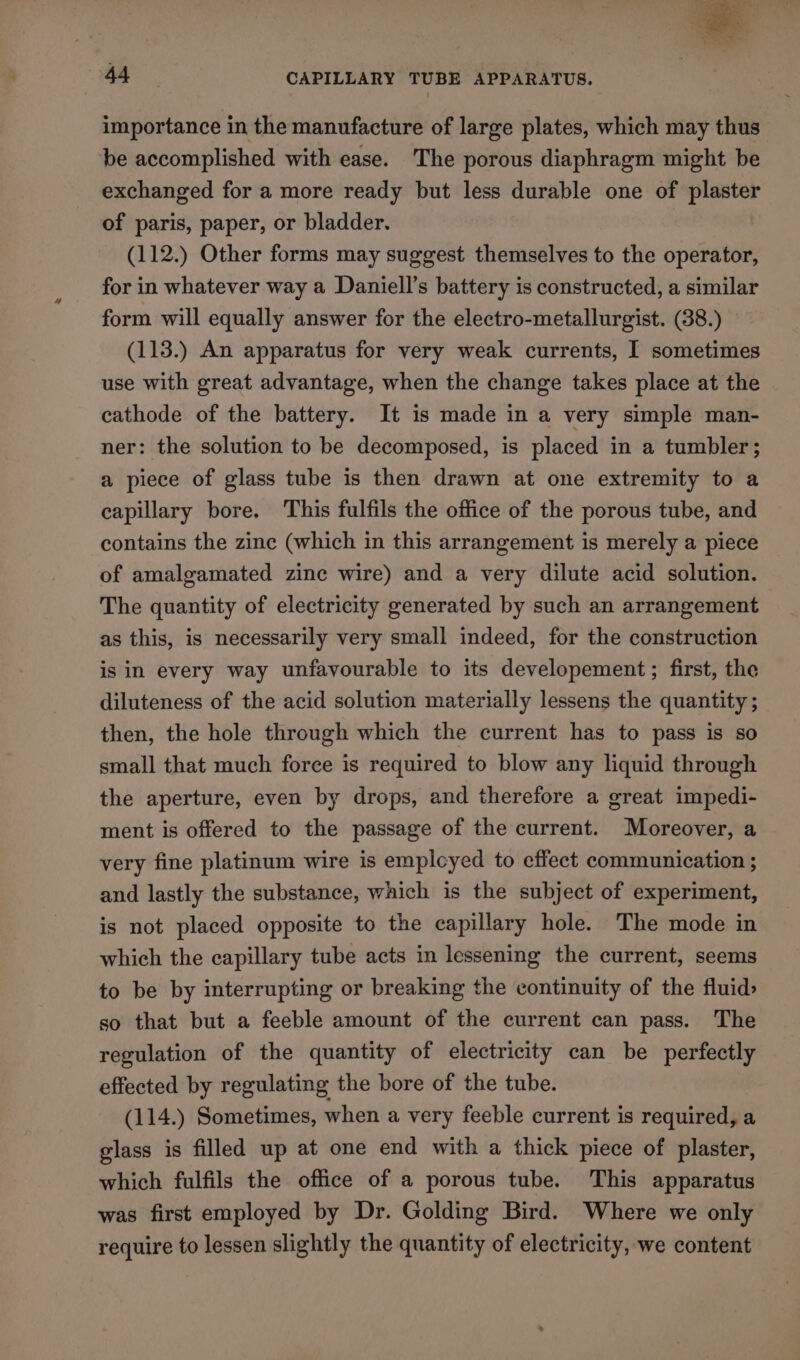 importance in the manufacture of large plates, which may thus be accomplished with ease. The porous diaphragm might be exchanged for a more ready but less durable one of plaster of paris, paper, or bladder. (112.) Other forms may suggest themselves to the operator, for in whatever way a Daniell’s battery is constructed, a similar form will equally answer for the electro-metallurgist. (38.) (113.) An apparatus for very weak currents, I sometimes use with great advantage, when the change takes place at the cathode of the battery. It is made in a very simple man- ner: the solution to be decomposed, is placed in a tumbler; a piece of glass tube is then drawn at one extremity to a capillary bore. This fulfils the office of the porous tube, and contains the zine (which in this arrangement is merely a piece of amalgamated zine wire) and a very dilute acid solution. The quantity of electricity generated by such an arrangement as this, is necessarily very small indeed, for the construction is in every way unfavourable to its developement ; first, the diluteness of the acid solution materially lessens the quantity ; then, the hole through which the current has to pass is so small that much foree is required to blow any liquid through the aperture, even by drops, and therefore a great impedi- ment is offered to the passage of the current. Moreover, a very fine platinum wire is emplcyed to effect communication ; and lastly the substance, which is the subject of experiment, is not placed opposite to the capillary hole. The mode in which the capillary tube acts in lessening the current, seems to be by interrupting or breaking the continuity of the fluid> so that but a feeble amount of the current can pass. The regulation of the quantity of electricity can be perfectly effected by regulating the bore of the tube. (114.) Sometimes, when a very feeble current is required, a glass is filled up at one end with a thick piece of plaster, which fulfils the office of a porous tube. This apparatus was first employed by Dr. Golding Bird. Where we only require to lessen slightly the quantity of electricity, we content