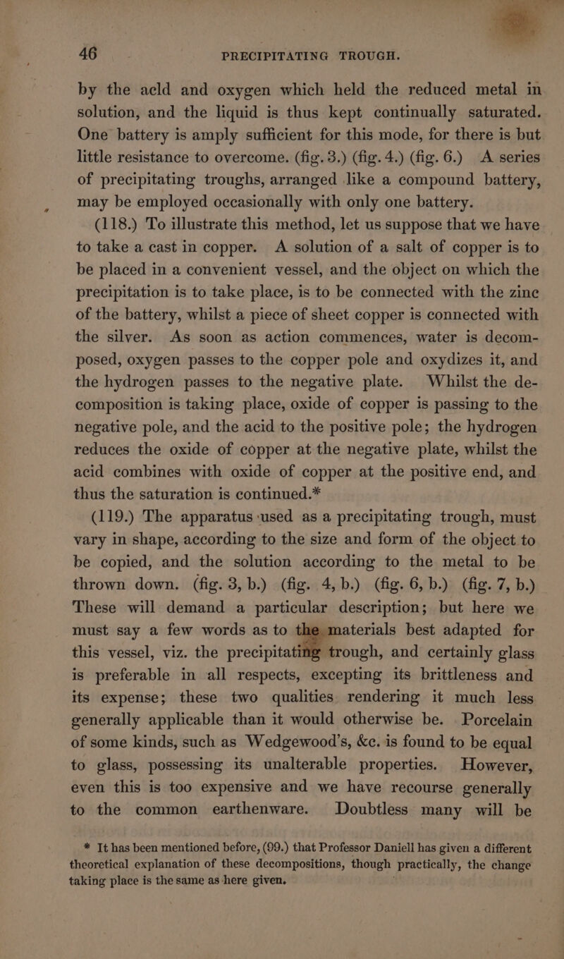 by the acld and oxygen which held the reduced metal in solution, and the liquid is thus kept continually saturated. One battery is amply sufficient for this mode, for there is but. little resistance to overcome. (fig. 3.) (fig. 4.) (fig. 6.) A series of precipitating troughs, arranged like a compound battery, may be employed occasionally with only one battery. (118.) To illustrate this method, let us suppose that we have to take a cast in copper. A solution of a salt of copper is to be placed in a convenient vessel, and the object on which the precipitation is to take place, is to be connected with the zine of the battery, whilst a piece of sheet copper is connected with the silver. As soon as action commences, water is decom- posed, oxygen passes to the copper pole and oxydizes it, and the hydrogen passes to the negative plate. Whilst the de- composition is taking place, oxide of copper is passing to the negative pole, and the acid to the positive pole; the hydrogen reduces the oxide of copper at the negative plate, whilst the acid combines with oxide of copper at the positive end, and thus the saturation is continued.* (119.) The apparatus used as a precipitating trough, must vary in shape, according to the size and form of the object to be copied, and the solution according to the metal to be thrown down. (fig. 3,b.) (fig. 4,b.) (fig. 6, b.) (fig. 7, b.) These will demand a particular description; but here we must say a few words as to t aterials best adapted for this vessel, viz. the mae ay and certainly glass is preferable in all respects, excepting its brittleness and its expense; these two qualities rendering it much less generally applicable than it would otherwise be. . Porcelain of some kinds, such as Wedgewood’, &amp;e. is found to be equal to glass, possessing its unalterable properties. However, even this is too expensive and we have recourse generally to the common earthenware. Doubtless many will be * It has been mentioned before, (99.) that Professor Daniell has given a different theoretical explanation of these decompositions, though practically, the change taking place is the same as here given.