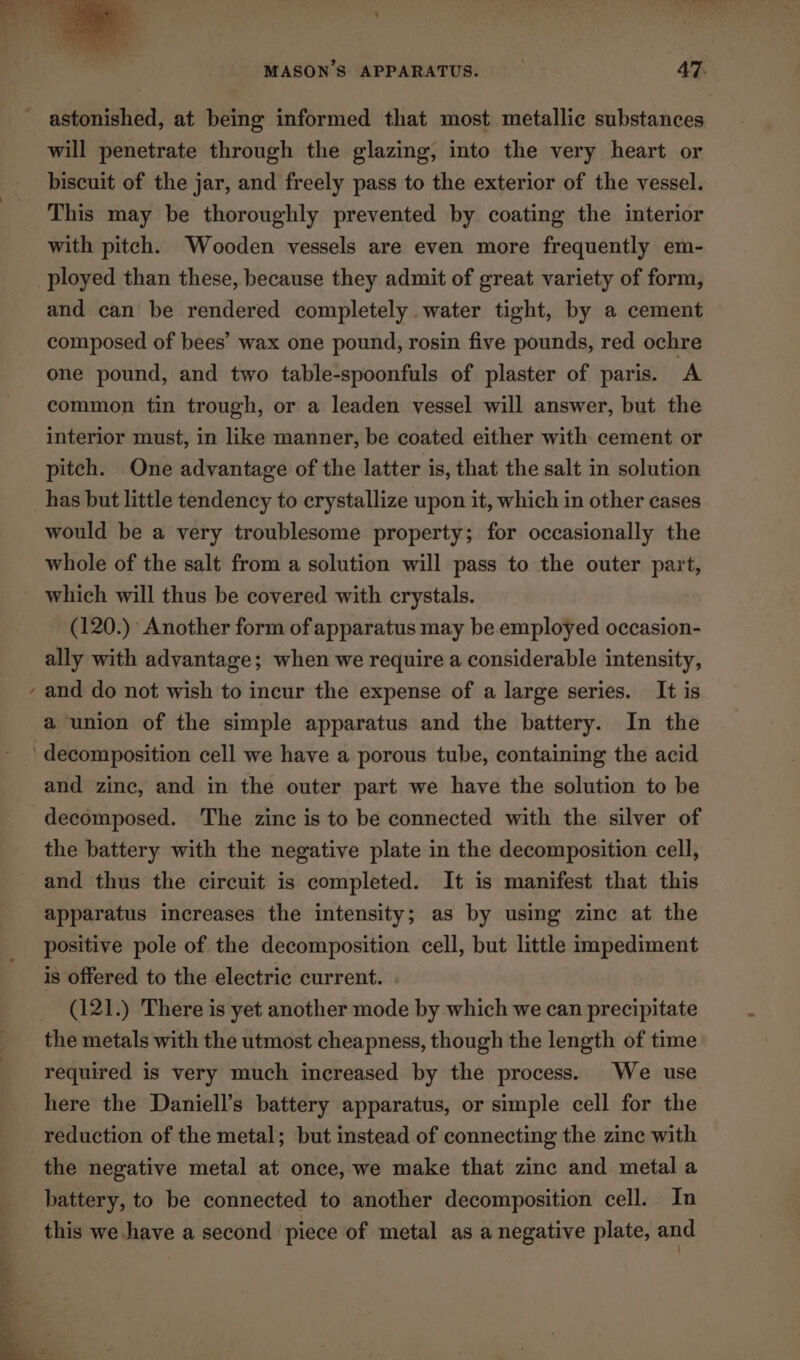 ~ astonished, at being informed that most metallic substances will penetrate through the glazing, into the very heart or biscuit of the jar, and freely pass to the exterior of the vessel. This may be thoroughly prevented by coating the interior with pitch. Wooden vessels are even more frequently em- ployed than these, because they admit of great variety of form, and can be rendered completely water tight, by a cement composed of bees’ wax one pound, rosin five pounds, red ochre one pound, and two table-spoonfuls of plaster of paris. A common tin trough, or a leaden vessel will answer, but the interior must, in like manner, be coated either with cement or pitch. One advantage of the latter is, that the salt in solution has but little tendency to crystallize upon it, which in other cases would be a very troublesome property; for occasionally the whole of the salt from a solution will pass to the outer part, which will thus be covered with crystals. (120.) Another form of apparatus may be.employed occasion- ally with advantage; when we require a considerable intensity, and do not wish to incur the expense of a large series. It is a union of the simple apparatus and the battery. In the and zinc, and in the outer part we have the solution to be decomposed. The zinc is to be connected with the silver of the battery with the negative plate in the decomposition cell, and thus the circuit is completed. It is manifest that this apparatus increases the intensity; as by using zinc at the positive pole of the decomposition cell, but little impediment is offered to the electric current. . (121.) There is yet another mode by which we can precipitate required is very much increased by the process. We use here the Daniell’s battery apparatus, or simple cell for the reduction of the metal; but instead of connecting the zinc with the negative metal at once, we make that zinc and metal a battery, to be connected to another decomposition cell. In this we have a second piece of metal as a negative plate, and