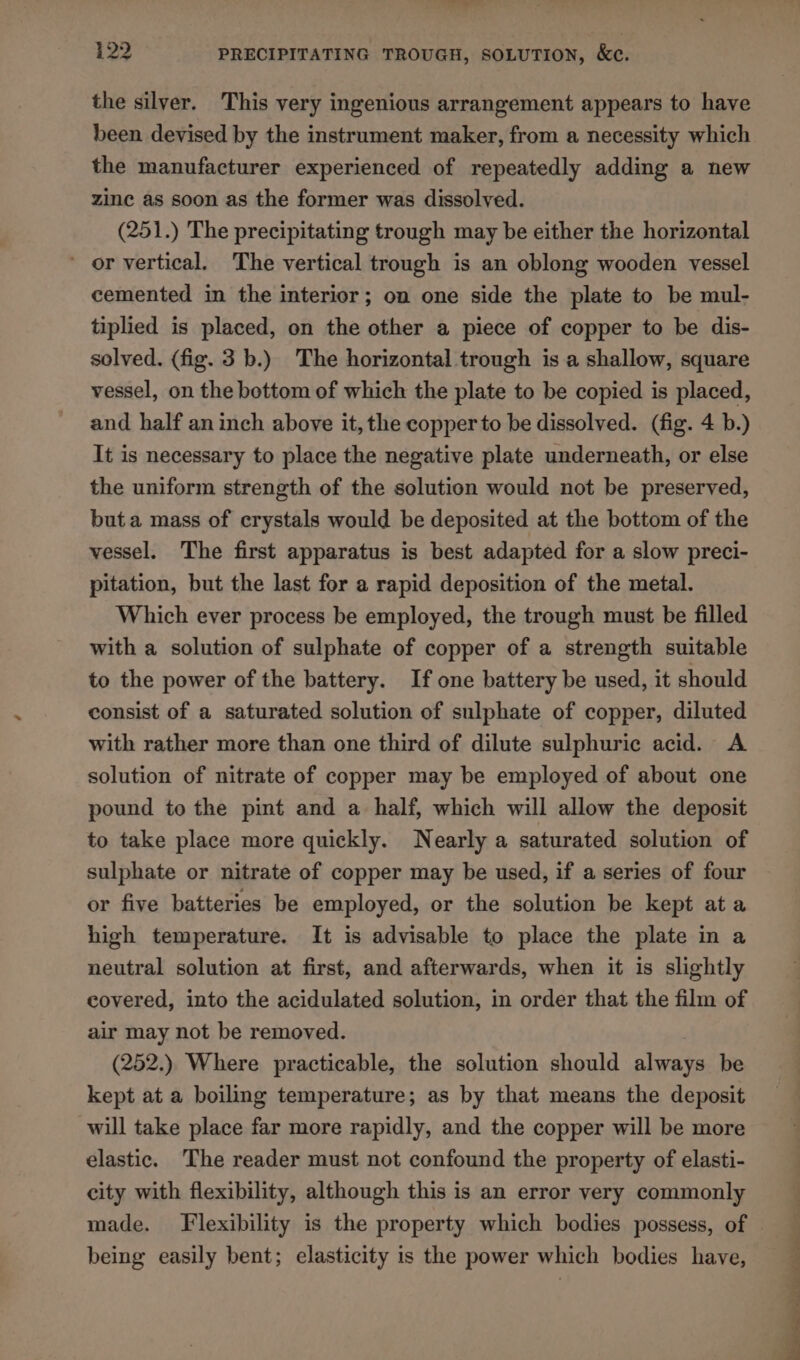 the silver. This very ingenious arrangement appears to have been devised by the instrument maker, from a necessity which the manufacturer experienced of repeatedly adding a new zine as soon as the former was dissolved. (251.) The precipitating trough may be either the horizontal or vertical. The vertical trough is an oblong wooden vessel cemented in the interior; on one side the plate to be mul- tiplied is placed, on the other a piece of copper to be dis- solved. (fig. 3b.) The horizontal trough is a shallow, square vessel, on the bottom of which the plate to be copied is placed, and half an inch above it, the copper to be dissolved. (fig. 4 b.) It is necessary to place the negative plate underneath, or else the uniform strength of the solution would not be preserved, but a mass of crystals would be deposited at the bottom of the vessel. The first apparatus is best adapted for a slow preci- pitation, but the last for a rapid deposition of the metal. Which ever process be employed, the trough must be filled with a solution of sulphate of copper of a strength suitable to the power of the battery. If one battery be used, it should consist of a saturated solution of sulphate of copper, diluted with rather more than one third of dilute sulphuric acid. A solution of nitrate of copper may be employed of about one pound to the pint and a half, which will allow the deposit to take place more quickly. Nearly a saturated solution of sulphate or nitrate of copper may be used, if a series of four or five batteries be employed, or the solution be kept ata high temperature. It is advisable to place the plate in a neutral solution at first, and afterwards, when it is slightly covered, into the acidulated solution, in order that the film of air may not be removed. (252.) Where practicable, the solution should always be kept at a boiling temperature; as by that means the deposit will take place far more rapidly, and the copper will be more elastic. The reader must not confound the property of elasti- city with flexibility, although this is an error very commonly being easily bent; elasticity is the power which bodies have,