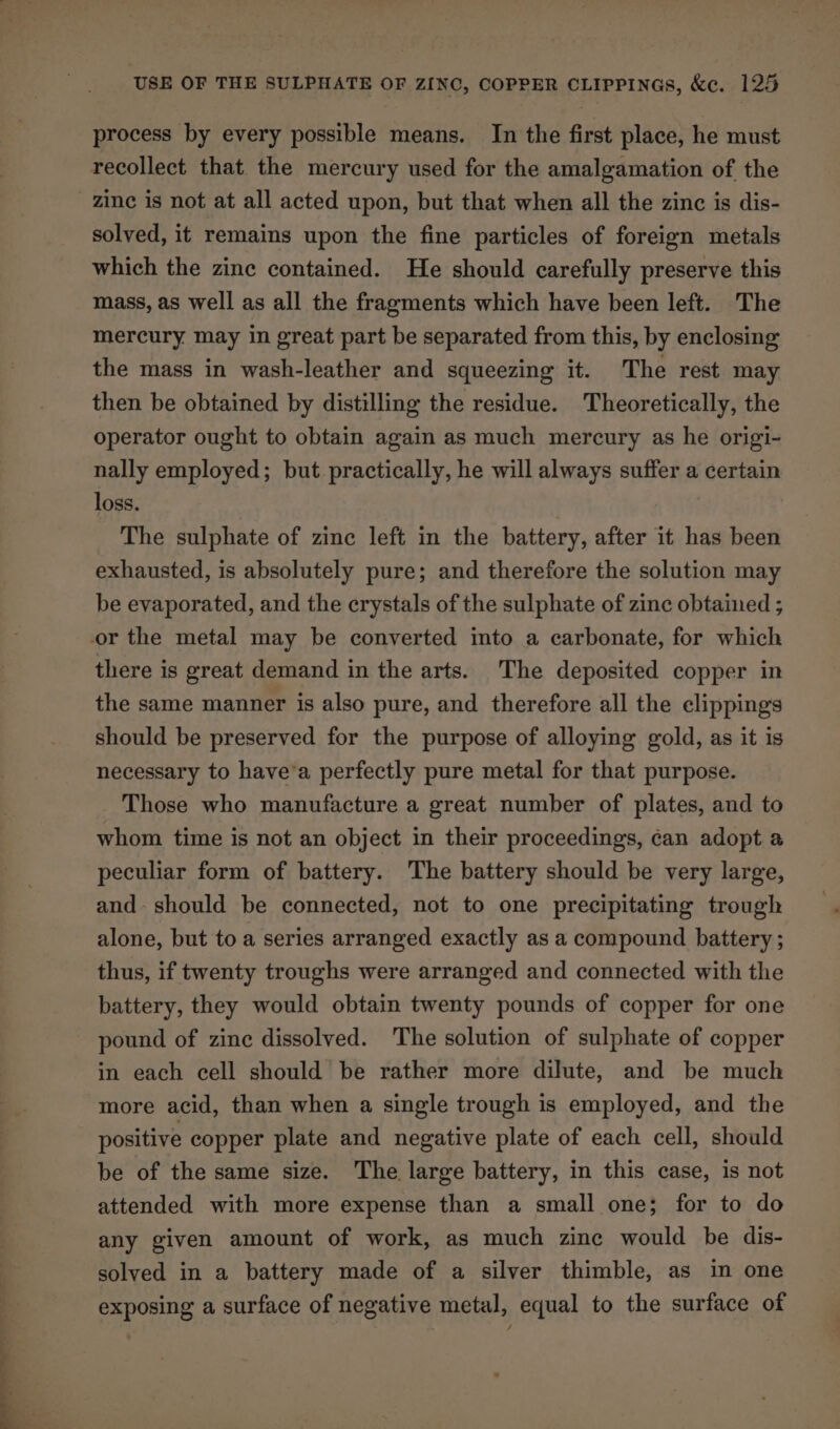 process by every possible means. In the first place, he must recollect that the mercury used for the amalgamation of the zine is not at all acted upon, but that when all the zinc is dis- solved, it remains upon the fine particles of foreign metals which the zine contained. He should carefully preserve this mass, as well as all the fragments which have been left. The mercury may in great part be separated from this, by enclosing the mass in wash-leather and squeezing it. The rest may then be obtained by distilling the residue. Theoretically, the operator ought to obtain again as much mercury as he origi- nally employed; but practically, he will always suffer a certain loss. The sulphate of zinc left in the battery, after it has been exhausted, is absolutely pure; and therefore the solution may be evaporated, and the crystals of the sulphate of zinc obtained ; or the metal may be converted into a carbonate, for which there is great demand in the arts. The deposited copper in the same manner is also pure, and therefore all the clippings should be preserved for the purpose of alloying gold, as it is necessary to have’a perfectly pure metal for that purpose. Those who manufacture a great number of plates, and to whom time is not an object in their proceedings, can adopt a peculiar form of battery. The battery should be very large, and. should be connected, not to one precipitating trough alone, but to a series arranged exactly as a compound battery; thus, if twenty troughs were arranged and connected with the battery, they would obtain twenty pounds of copper for one pound of zine dissolved. The solution of sulphate of copper in each cell should be rather more dilute, and be much more acid, than when a single trough is employed, and the positive copper plate and negative plate of each cell, should be of the same size. The large battery, in this case, is not attended with more expense than a small one; for to do any given amount of work, as much zine would be dis- solved in a battery made of a silver thimble, as in one exposing a surface of negative metal, equal to the surface of
