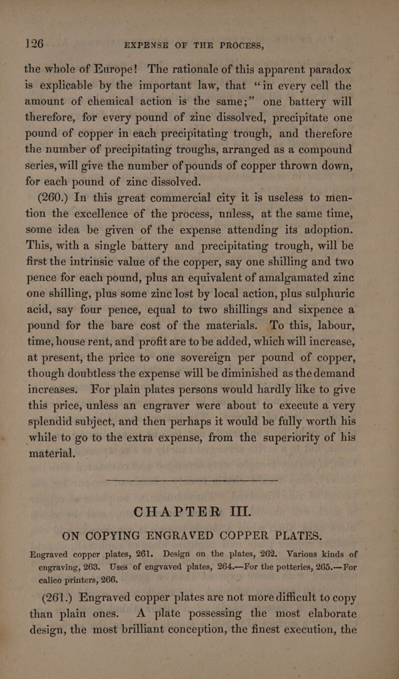 the whole of Europe! The rationale of this apparent paradox is explicable by the important law, that “in every cell the amount of chemical action is the same;” one battery will therefore, for every pound of zinc dissolved, precipitate one pound of copper in each precipitating trough, and therefore the number of precipitating troughs, arranged as a compound series, will give the number of pounds of copper thrown down, for each pound of zinc dissolved. | (260.) In this great commercial city it is useless to men- tion the excellence of the process, nnless, at the same time, some idea be given of the expense attending its adoption. This, with a single battery and precipitating trough, will be first the intrinsic value of the copper, say one shilling and two pence for each pound, plus an equivalent of amalgamated zinc one shilling, plus some zinc lost by local action, plus sulphuric acid, say four pence, equal to two shillings and sixpence a pound for the bare cost of the materials. To this, labour, time, house rent, and profit are to be added, which will increase, at present, the price to one sovereign per pound of copper, though doubtless the expense will be diminished as the demand increases. For plain plates persons would hardly like to give this price, unless an engraver were about to execute a very splendid subject, and then perhaps it would be fully worth his while to go to the extra expense, from the superiority of his material. CHAPTER III. ON COPYING ENGRAVED COPPER PLATES. Engraved copper plates, 261. Design on the plates, 262. Various kinds of engraving, 263. Uses of engvaved plates, 264.—For the potteries, 265.— For calico printers, 266. (261.) Engraved copper plates are not more difficult to copy than plain ones. A plate possessing the most elaborate design, the most brilliant conception, the finest execution, the