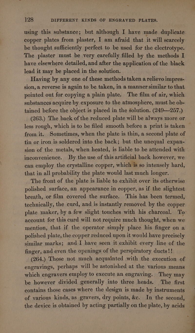 ~ 128 DIFFERENT KINDS OF ENGRAVED PLATES. using this substance; but although I have made duplicate copper plates from plaster, I am afraid that it will scarcely be thought sufficiently perfect to be used for the clectrotype. The plaster must be very carefully filled by the methods I have elsewhere detailed, and after the application of the black lead it may be placed in the solution. Having by any one of these methods taken a relievo impres- sion, a reverse is again to be taken, in a manner similar to that pointed out for copying a plain plate. The film of air, which substances acquire by exposure to the atmosphere, must be ob- tained before the object is placed in the Solution. (249-—257.) _ (263.) The back of the reduced plate will be always more or from. it. Sometimes, when the plate is thin, a second plate of tin or iron is soldered into the back; but the unequal expan- inconvenience. By the use of this artificial back however, we can employ the crystalline copper, which is so intensely hard, that in all probability the plate would last much longer. The front of the plate is liable to exhibit over its otherwise polished surface, an appearance in copper, as if the slightest breath, or film covered the surface. This has been termed, technically, the curd, and is instantly removed by the copper plate maker, by a few slight touches with his charcoal. To account for this curd will not require much thought, when we mention, that if the operator simply place his finger on a polished plate, the copper reduced upon it would have precisely similar marks; and I have seen it exhibit every line of the finger, and even the openings of the perspiratory ducts!! (264.) Those not much acquainted with the execution of engravings, perhaps will be astonished at the various means which engravers employ to execute an engraving. They may be however divided generally into three heads. The first contains those cases where the design is made by instruments of various kinds, as gravers, dry points, &amp;c. In the second, the device is obtained by acting partially on the plate, by acids