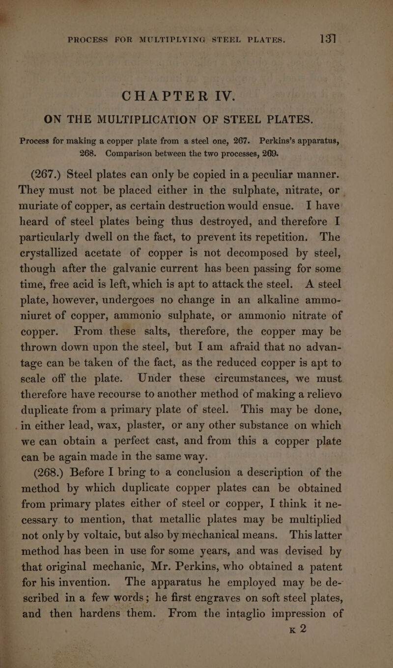 PROCESS FOR MULTIPLYING STEEL PLATES. 13] CHAPTER IV. ON THE MULTIPLICATION OF STEEL PLATES. Process for making a copper plate from a steel one, 267. Perkins’s apparatus, 268. Comparison between the two processes, 269. (267.) Steel plates can only be copied in a peculiar manner. They must not be placed either in the sulphate, nitrate, or | muriate of copper, as certain destruction would ensue. I have heard of steel plates being thus destroyed, and therefore I particularly dwell on the fact, to prevent its repetition. The crystallized acetate of copper is not decomposed by steel, though after the galvanic current has been passing for some time, free acid is left, which is apt to attack the steel. A steel plate, however, undergoes no change in an alkaline ammo- niuret of copper, ammonio sulphate, or ammonio nitrate of copper. From these salts, therefore, the copper may be thrown down upon the steel, but I am afraid that no advan- tage can be taken of the fact, as the reduced copper is apt to scale off the plate. Under these circumstances, we must therefore have recourse to another method of making a relievo duplicate from a primary plate of steel. This may be done, we can obtain a perfect cast, and from this a copper plate can be again made in the same way. (268.) Before I bring to a conclusion a description of the method by which duplicate copper plates can be obtained from primary plates either of steel or copper, I think it ne- cessary to mention, that metallic plates may be multiplied not only by voltaic, but also by mechanical means. This latter method has been in use for some years, and was devised by for his invention. The apparatus he employed may be de- scribed in a few words; he first engrayes on soft steel plates, and then hardens them. From the intaglio impression of K 2