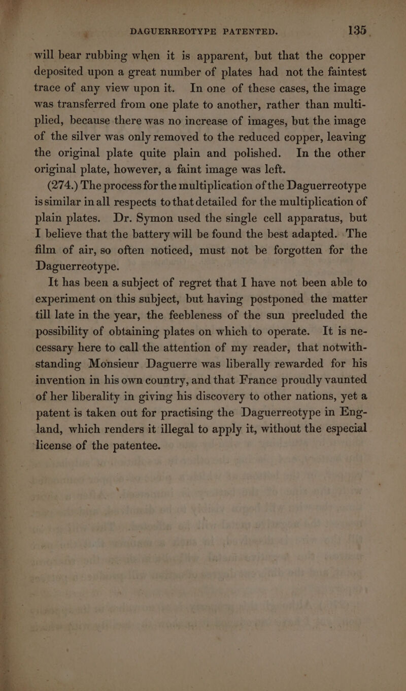 deposited upon a great number of plates had not the faintest trace of any view upon it. In one of these cases, the image was transferred from one plate to another, rather than multi- plied, because there was no increase of images, but the image of the silver was only removed to the reduced copper, leaving the original plate quite plain and polished. In the other original plate, however, a faint image was left. (274.) The process for the multiplication of the Daguerreotype issimilar inall respects to that detailed for the multiplication of plain plates. Dr. Symon used the single cell apparatus, but I believe that the battery will be found the best adapted. The film of air, so often noticed, must not be forgotten for the Daguerreotype. It has been a subject of regret that I have not been able to experiment on this subject, but having postponed the matter till late in the year, the feebleness of the sun precluded the possibility of obtaining plates on which to operate. It is ne- cessary here to call the attention of my reader, that notwith- standing Monsieur Daguerre was liberally rewarded for his invention in his own country, and that France proudly vaunted of her liberality in giving his discovery to other nations, yet a patent is taken out for practising the Daguerreotype in Eng- land, which renders it illegal to apply it, without the especial