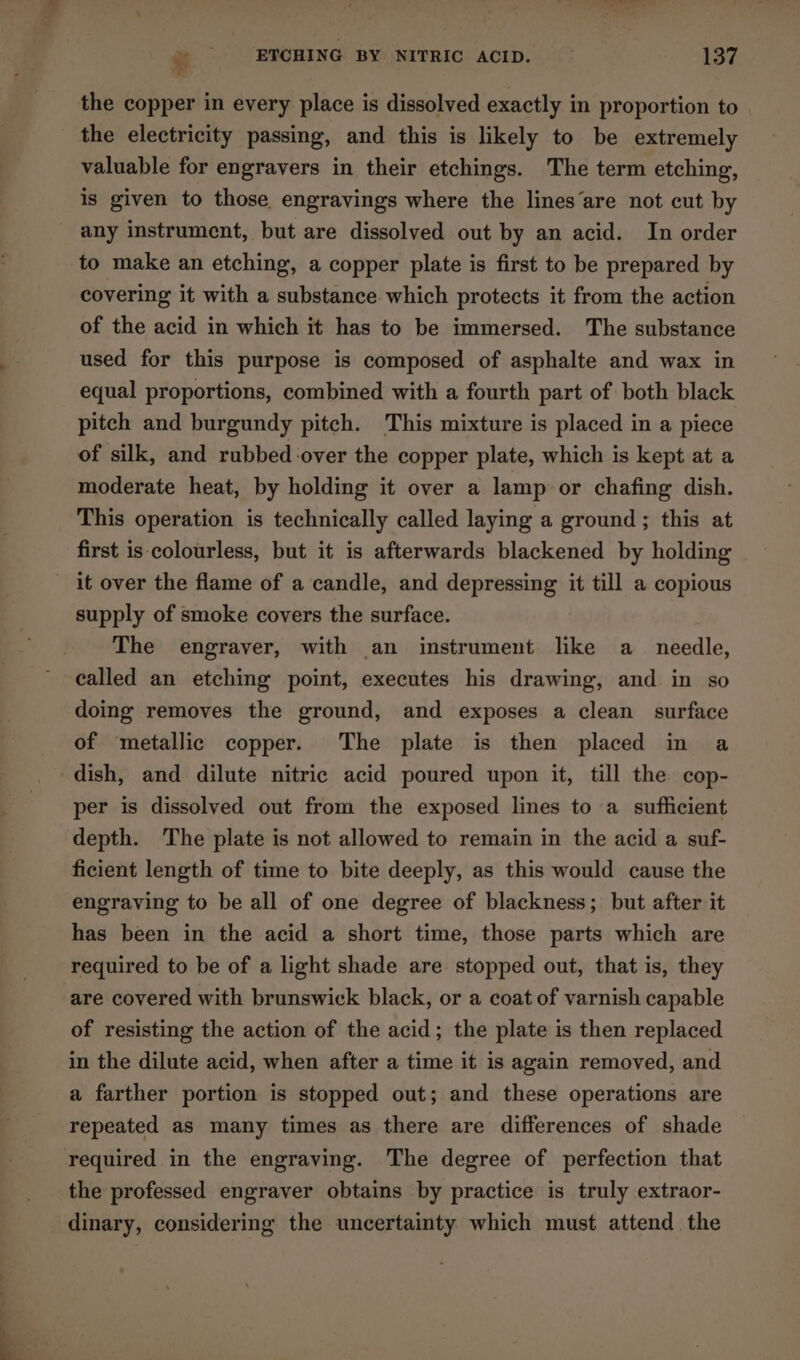 ¥ the copper in every place is dissolved exactly in proportion to the electricity passing, and this is likely to be extremely valuable for engravers in their etchings. The term etching, is given to those engravings where the lines‘are not cut by any instrument, but are dissolved out by an acid. In order to make an etching, a copper plate is first to be prepared by covering it with a substance which protects it from the action of the acid in which it has to be immersed. The substance used for this purpose is composed of asphalte and wax in equal proportions, combined with a fourth part of both black pitch and burgundy pitch. This mixture is placed in a piece of silk, and rubbed-over the copper plate, which is kept at a moderate heat, by holding it over a lamp or chafing dish. This operation is technically called laying a ground ; this at first is colourless, but it is afterwards blackened by holding it over the flame of a candle, and depressing it till a copious supply of smoke covers the surface. The engraver, with an instrument like a_ needle, called an etching point, executes his drawing, and in so doing removes the ground, and exposes a clean surface of metallic copper. The plate is then placed in a dish, and dilute nitric acid poured upon it, till the cop- per is dissolved out from the exposed lines to a sufficient depth. The plate is not allowed to remain in the acid a suf- ficient length of time to bite deeply, as this would cause the engraving to be all of one degree of blackness; but after it has been in the acid a short time, those parts which are required to be of a light shade are stopped out, that is, they are covered with brunswick black, or a coat of varnish capable of resisting the action of the acid; the plate is then replaced in the dilute acid, when after a time it is again removed, and a farther portion is stopped out; and these operations are repeated as many times as there are differences of shade required in the engraving. The degree of perfection that the professed engraver obtains by practice is truly extraor- dinary, considering the uncertainty. which must attend the