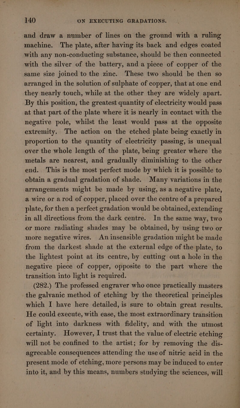 and draw a number of lines on the ground with a ruling machine. The plate, after having its back and edges coated with any non-conducting substance, should be then connected . with the silver of the battery, and a piece of copper of the same size joined to the zinc. These two should be then so arranged in the solution of sulphate of copper, that at one end they nearly touch, while at the other they are widely apart. By this position, the greatest quantity of electricity would pass at that part of the plate where it is nearly in contact with the negative pole, whilst the least would pass at the opposite extremity. The action on the etched plate being exactly in proportion to the quantity of electricity passing, is unequal over the whole length of the plate, being greater where the metals are nearest, and gradually diminishing to the other end. This is the most perfect mode by which it is possible to obtain a gradual gradation of shade. Many variations in the arrangements might be made by using, as a negative plate, a wire or arod of copper, placed over the centre of a prepared plate, for then a perfect gradation would be obtained, extending in all directious from the dark centre. In the same way, two or more radiating shades may be obtained, by using two or more negative wires. An insensible gradation might be made from the darkest shade at the external edge of the plate, to the lightest point at its centre, by cutting out a hole in the negative piece of copper, opposite to the part where the transition into light is required. (282.) The professed engraver who once practically masters the galvanic method of etching by the theoretical principles which I have here detailed, is sure to obtain great results. He could execute, with ease, the most extraordinary transition of light into darkness with fidelity, and with the utmost certainty. However, I trust that the value of electric etching will not be confined to the artist; for by removing the dis- agreeable consequences attending the use of nitric acid in the present mode of etching, more persons may be induced to enter into it, and by this means, numbers studying the sciences, will