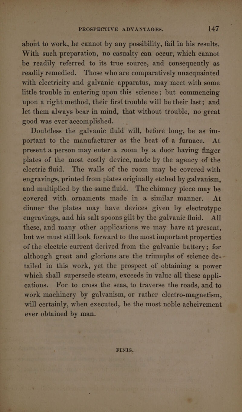 about to work, he cannot by any possibility, fail in his results. With such preparation, no casualty can occur, which cannot be readily referred to its true source, and consequently as readily remedied. ‘Those who are comparatively unacquainted with electricity and galvanic apparatus, may meet with some little trouble in entering upon this science; but commencing upon a right method, their first trouble will be their last; and let them always bear in mind, that without trouble, no great good was ever accomplished. Doubtless the galvanic fluid will, before long, be as im- portant to the manufacturer as the heat of a furnace. At present a person may enter a room by a door having finger plates of the most costly device, made by the agency of the electric fluid. The walls of the room may be covered with engravings, printed from plates originally etched by galvanism, and multiplied by the same fluid. The chimney piece may be covered with ornaments made in a similar manner. At dinner the plates may have devices given by electrotype engravings, and his salt spoons gilt by the galvanic fluid. All these, and many other applications we may have at present, but we must still look forward to the most important properties of the electric current derived from the galvanic battery; for although great and glorious are the triumphs of science de- ~ tailed in this work, yet the prospect of obtaining a power which shall supersede steam, exceeds in value all these appli- cations. For to cross the seas, to traverse the roads, and to work machinery by galvanism, or rather electro-magnetism, will certainly, when executed, be the most noble acheivement ever obtained by man. FINIs.