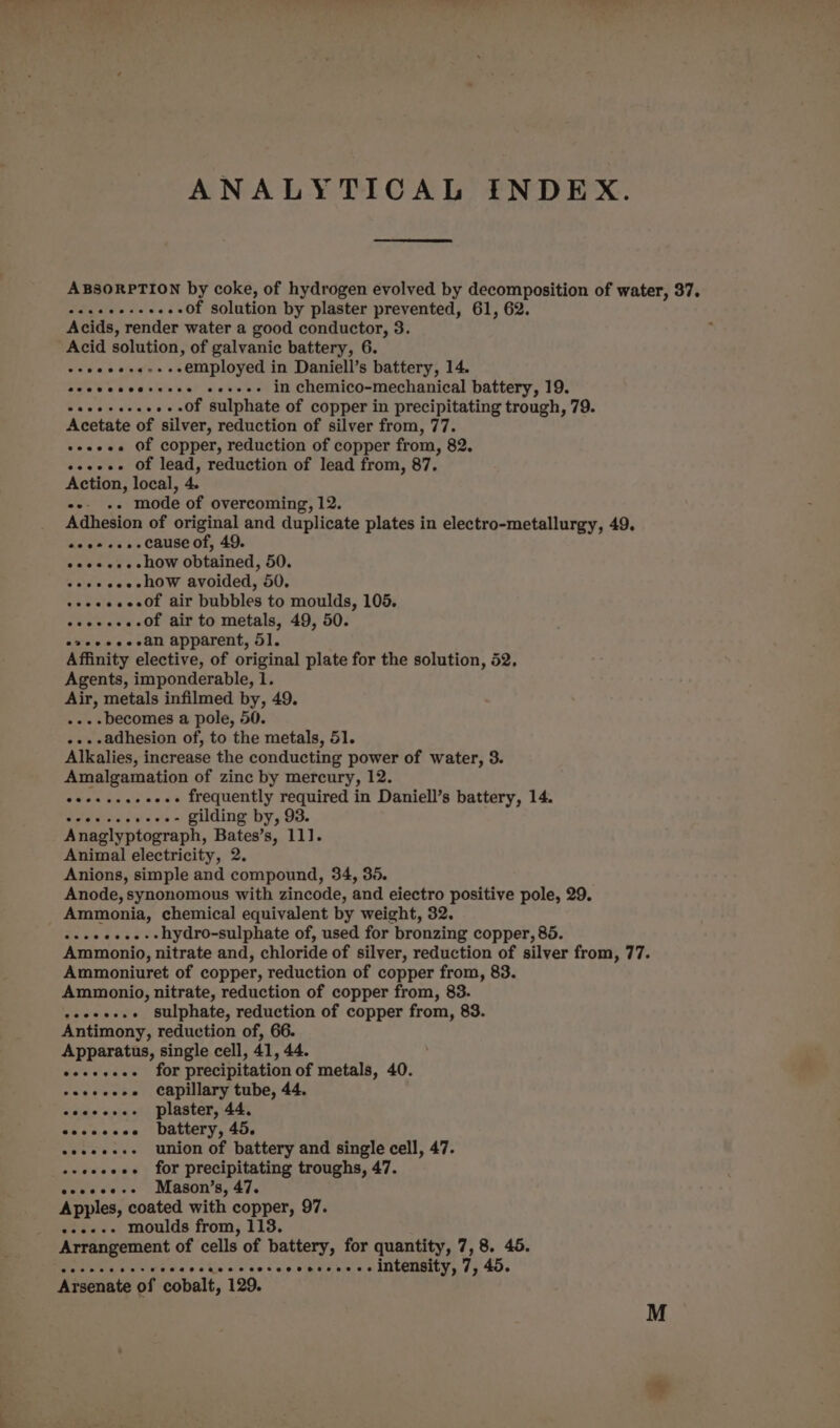 ANALYTICAL INDEX. ABSORPTION by coke, of hydrogen evolved by decomposition of water, 37. seeeeeseeee-Of solution by plaster prevented, 61, 62. Acids, render water a good conductor, 3. Acid solution, of galvanic battery, 6. e+eeeeee-s-eemployed in Daniell’s battery, 14. eeececcereees eevee in chemico-mechanical battery, 19. caeeeeeeees Of Sulphate of copper in precipitating trough, 79. Acetate of silver, reduction of silver from, 77. soeeee Of copper, reduction of copper from, 82. eeeeee Of lead, reduction of lead from, 87. Action, local, 4. ee «+ mode of overcoming, 12. Adhesion of original and duplicate plates in electro-metallurgy, 49. eoes-... cause of, 49. eee. how obtained, 50. +eeeeee-how avoided, 50. eeeeeeee0f air bubbles to moulds, 105. eoeeeee Of air to metals, 49, 50. eveeeeeean apparent, 51. Affinity elective, of original plate for the solution, 52. Agents, imponderable, 1. Air, metals infilmed by, 49. ...-becomes a pole, 50. -..-adhesion of, to the metals, 51. Alkalies, increase the conducting power of water, 3. Amalgamation of zinc by mercury, 12. esesceeeecees frequently required in Daniell’s battery, 14. Setesten evs Guding by, 93. Anaglyptograph, Bates’s, 111]. Animal electricity, 2. Anions, simple and compound, 34, 35. Anode, synonomous with zincode, and eiectro positive pole, 29. Ammonia, chemical equivalent by weight, 32. -+ee+..--hydro-sulphate of, used for bronzing copper, 85. Ammonio, nitrate and, chloride of silver, reduction of silver from, 77. Ammoniuret of copper, reduction of copper from, 83. Ammonio, nitrate, reduction of copper from, 83. seers. sulphate, reduction of copper from, 83. Antimony, reduction of, 66. Apparatus, single cell, 41, 44. eeeeseee for precipitation of metals, 40. eseseeee capillary tube, 44. eooeeee- plaster, 44, eeovccscee battery, 45. eeseee-- union of battery and single cell, 47. ++eeeeee for precipitating troughs, 47. eseeee+- Mason’s, 47. Apples, coated with copper, 97. +.«--- moulds from, 113. Arrangement of cells of battery, for quantity, 7,8. 45. PeaPNE Wy inlt oa oe tn'sccve sac outanes o INCCRBY, 75 40. Arsenate of cobalt, 129.