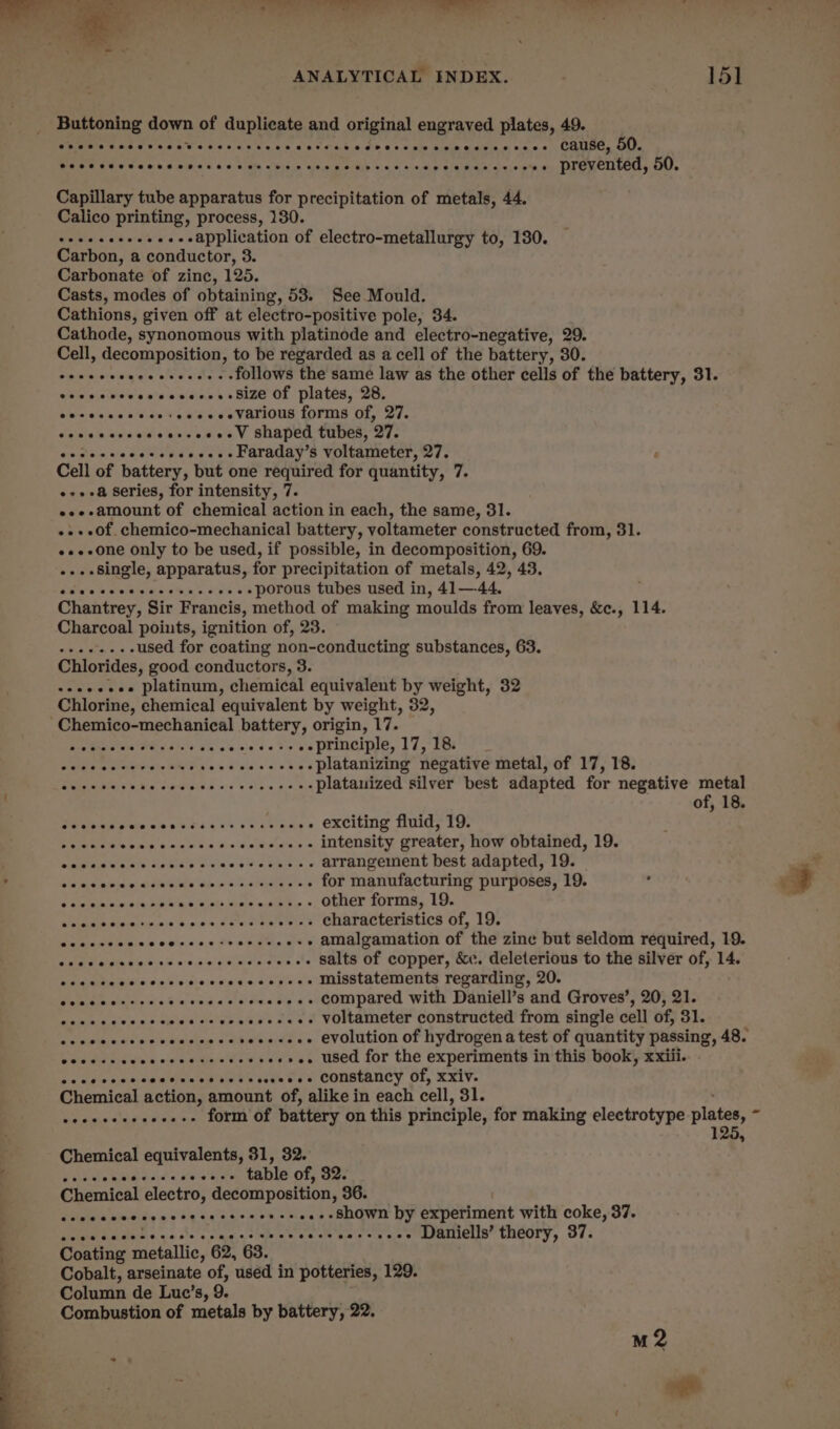 NC ae ° Tree 4 ANALYTICAL INDEX. 15] Buttoning down of duplicate and original engraved plates, 49. eevee eseeeseeeeesesseer oo aot see eer eseeenesesrse rene cause, 50. @eeeeveeeeeee eevee eeeseeeeeseseeeeneneere eoeeeeeeeee eee prevented, 50. Capillary tube apparatus for precipitation of metals, 44. Calico printing, process, 130. seeeeeeeeees-eapplication of electro-metallurgy to, 130. Carbon, a conductor, 3. Carbonate of zinc, 125. Casts, modes of obtaining, 53. See Mould. Cathions, given off at electro-positive pole, 34. Cathode, synonomous with platinode and electro-negative, 29. Cell, decomposition, to be regarded as a cell of the battery, 30. Siatnietonin ge ele se teen follows the same law as the other cells of the battery, 31. evccesccosscccess Bize Of plates, 28. eecccacescs+eeeeeeVarious forms of, 27. eoceccccecceccccee WV Shaped tubes, 27. co ceccccccccccces- Faraday’s voltameter, 27. é Cell of battery, but one required for quantity, 7. -»+-a series, for intensity, 7. es--amount of chemical action in each, the same, 31. -.+o0f. chemico-mechanical battery, voltameter constructed from, 31. «»--one only to be used, if possible, in decomposition, 69. -...single, apparatus, for precipitation of metals, 42, 43. Sweet we siewee’ecceecs porous tubes used in, 41—-44. Chantrey, Sir Francis, method of making moulds from leaves, &amp;c., 114. Charcoal points, ignition of, 23. --......used for coating non-conducting substances, 63. Chlorides, good conductors, 3. «+eeeeee platinum, chemical equivalent by weight, 32 Chlorine, chemical equivalent by weight, 32, aetna Mid aise J's Geete ts -principle, 17,18. _ Sele de doe cis UM esse ve seoses Platamimmy negauve metalsor 17, 18: ieee aia; 6 a eee eee platauized silver best adapted for negative metal of, 18. Sec escceccsnecsersceceave . exciting fluid, 19. Pelee es rime bons aa ie dajedains intensity greater, how obtained, 19. omiea,s W008 debs we miecel a Ween 6 arrangement best adapted, 19. cece ecce acceso sessrsvesees for manufacturing purposes, 19. Shannan ete skih an salty Bie esigil ye « other forms, 19. Rattle ne we Sane ow eR SES characteristics of, 19. Pama aula w Ooinciee Fe phn we . amalgamation of the zine but seldom required, 19. CHEM aida Eeitsh asin emmeedrs © . salts of copper, &amp;c. deleterious to the silver of, 14. cdeciie st ocsbesiocesee sey sss Misstatements repanting, 20. As Oe esos as eesee-+- compared with Daniell’s and Groves’, 20, 21. ccc ccccescccsceccescccees VOltameter constructed from single cell of, 31. ceeessceececceseeereseesee used for the experiments in this book, xxiii. sce e rec ceeceeeserscesesees Constancy of, xxiv. Chemical action, amount of, alike in each cell, 31. eidnie susasien on TOLER OF, battery on this principle, for making electrotype plates, - 125, Chemical equivalents, 31, 32. PEt tere ee ba table of, 32. Chemical electro, decomposition, 36. see eecetereereeesereeterees . shown by experiment with coke, 37. SPE Raa ty «osteo clgais sae ne cele waste ces RINCLS CMCOIy, Ol: Cobalt, arseinate of, used in potteries, 129. Column de Luc’s, 9. Combustion of metals by battery, 22. M2 *