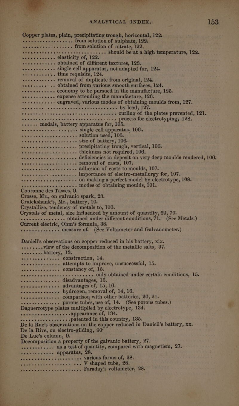 j a - » A] ‘ ‘ c ‘ » ‘ ~~ ANALYTICAL INDEX. 153. Copper plates, plain, precipitating trough, horizontal, 122: eeeececereeeceeee. from solution of sulphate, 122. =o be ea ae - from solution of nitrate, 122. seem eee ee cereeeeessceseeeeees Should be at a high temperature, 122. eewccccccene Clasticity of, 122. eeccseceveee Obtained of ‘different textures, 123. eoeeeee-oeee Single cell apparatus, not adapted for, 124. cocsccoecer. time requisite, 124, veseeeeeeees removal of duplicate from original, 124, coeeseeee- +» Obtained from various smooth surfaces, 124. seeeseeeeees ECONOMY to be pursued in the manufacture, 125. ooseseseoees expense attending the manufacture, 126. “ae »++++-- engraved, various modes of obtaining moulds from, 127. amos AS Ke tae ons 6 0 dab aS Hae sseeeese by lead, 127. memo ears a cece cecevecscccececseses curling of the plates prevented, 121. ST whi oso, st ex be unease process for electrotyping, 128. sees medals, battery apparatus for, 105. mir Ura a ao aja ciel + Wea -..-+ Single cell apparatus, 106. 8 PEN epee solution used, 105. Perrrer rere oe --- size of battery, 106. Sia a: e.0,8.aie iid ples + wise precipitating trough, vertical, 106. ER alenih wt div Sigie «ocx, = 6 thickness not required, 106. Chew enecccesocs - +++ deficiencies in deposit on very deep moulds rendered, 106, lohan hs &lt; len nina De Bak A - removal of casts, 107. evar Acute 414 AP hg bgt Pie - adhesion of casts to moulds, 107. POR A seeeee--- importance of electro-metallurgy for, 107. eeeecccessceceesses» On Making a perfect model by electrotype, 108. cee cece secceseeeees Modes Of Obtaining moulds, 101. Couronne des Tasses, 9. Crosse, Mr., on galvanic spark, 23. Cruickshank’s, Mr., battery, 10. Crystallize, tendency of metals to, I00. Crystals of metal, size influenced by amount of quantity, 69, 70. eccceesecceeeess Obtained under different conditions,71. (See Metals.) Current electric, Ohm’s formula, 38. oeeecesseeee- measure Of. (See Voltameter and Galvanometer.) Daniell’s observations on copper reduced in his battery, xix. eoeeee. View of the decomposition of the metallic salts, 37. eoos-e--Dattery, 13. eeccccccoreeee Construction, 14. Ce cecesorsaces attempts to improve, unsuccessful, 15. agizivvcecs yoons, CONStAICY Of, 185 Ce ceer sees ceteesrscons -.-. only obtained under certain conditions, 15. PENTA Jat 09, wieyeie 0 disadvantages, 15. ere cccceesense advantages of, 15, 16. seeeeesesesees hydrogen, removal of, 14, 16. toccceeseeess+ Comparison with other batteries, 20, 21. d's S%iocm Ridin . porous tubes, use of, 14. (See porous tubes.) Daguerrotype Rial multiplied by electrotype, 134. w,0.stbiemwasinna aps + Appearance of, 1d4., mis.» $,0 2) qnieioralne's 1¥,&lt; . .patented in this country, 135. De la Rue’s obser vations on the copper reduced in Daniell’s battery, xx. De la Rive, on electro-gilding, 90: De Luc’s column, 9. Decomposition a property of the galvanic battery, 27. seeseseeees- a8 a test of quantity, compared with magnetism, 27. coccscoseeee apparatus, 28. Danie sisld 6-c'n «i.umy &lt;a! one, VALIOUR1OPIIE ORs: 20s V shaped tube, 28. seeseees. Faraday’s voltameter, 28.