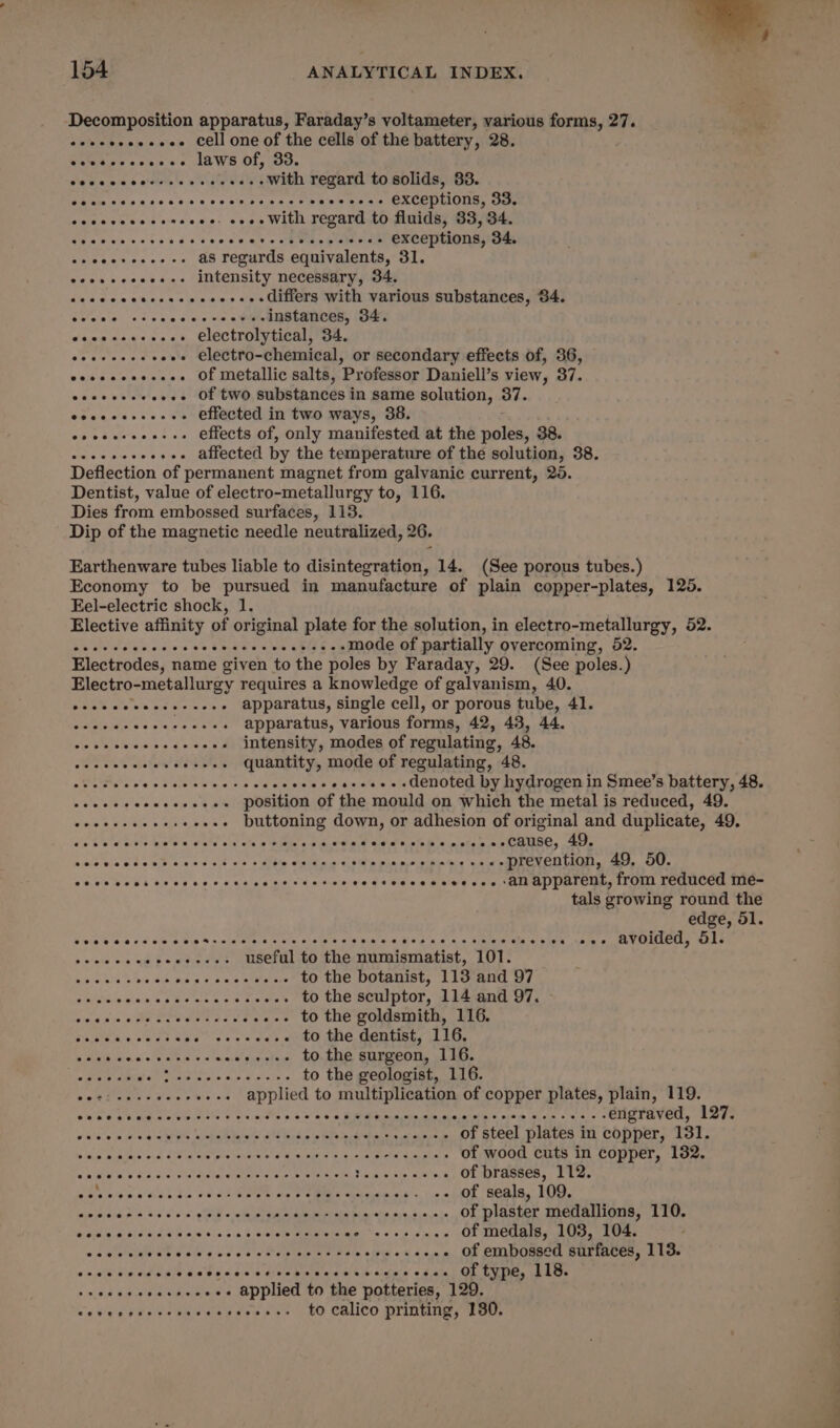 Decomposition apparatus, Faraday’s voltameter, various forms, 27. sevecceseeee Cell one of the cells of the battery, 28. wewsccceceess LAWS ae 33. visa sine ota ls wi . with regard to solids, 83. ude ss 050 60st v5 o's 5 0 = a0 oe eeeees- Exceptions, 33. eo cccese cesses vee With regard to fluids, 33, 34. &gt;“ ees bi Seoeamvc rt Oineg ab vek exceptions, 34. Sain pia as regurds equivalents, 31. cocoecceoesss intensity necessary, 34. cece cceeceesccceeeesGifers With various substances, 84. Sifeis's os pan owe ih oe instances, 34. awe sigs es -- electrolytical, 34. ae gute wire --» electro-chemical, or secondary effects of, 36, eoececeecees Of metallic salts, Professor Daniell’s view, 37. cecceeeecoeee Of two substances in same solution, 37. ee uae bios Ok effected in two ways, 38. covceseceses effects of, only manifested at the poles, 38. miele spite si -++. affected by the temperature of the solution, 38. Deflection of permanent magnet from galvanic current, 25. Dentist, value of electro-metallurgy to, 116. Dies from embossed surfaces, 113. Dip of the magnetic needle neutralized, 26. Earthenware tubes liable to disintegration, 14. (See porous tubes.) Economy to be pursued in manufacture of plain copper-plates, 125. Eel-electric shock, 1. Elective affinity of ee plate for the solution, in electro-metallurgy, 52. BB He wales 0! a:6 30 cece eceeecees+e-mode of partially overcoming, 52. Electrodes, name given to the poles by Faraday, 29. (See poles.) Electro-metallurgy requires a knowledge of galvanism, 40. DES ath ste lee aso te p apparatus, single cell, or porous tube, 41. Liteon wie(e’s alc wa antes apparatus, various forms, 42, 43, 44. Rio Ss levejoahie 2 bona intensity, modes of regulating, 48. frees seseeeeee Quantity, mode of regulating, 48. otatttee » seete cece receeceeeeseseees denoted by hydrogen in Smee’s battery, 48. iain elt e's ous spn € am position of the mould on which the metal is reduced, 49. RAV ee eee rs - buttoning down, or adhesion of original and duplicate, 49. SUUI RES Kate nels on oes eb ae 5, awa t aidial'e: o's fhe piptne --cause, 49. a eS Se isin a's SGP a Bon nese Bin .++--prevention, 49. 50. Shiver ei key he camels coe seeceeccesoeccceseees an apparent, from reduced mé- tals growing round the edge, 51. LEEPER LE Oo ee ee chasadee as aimee Ghee +. «e- avoided, 51. Sore a eoeeeses- useful to the numismatist, 101. piss hee SD cas ses sivssie” LO SNC DOURTIBE, 113 and 97 LEE ERG ITE ee eI Ok to the sculptor, 114 and 97. sink aim «MET OME U SE se eames to the goldsmith, 116. es ee re oe seceees oi tO the dentist, 116, CANE Mens Weise vo masiewsive, MOOG SUINPOU. slits opera sa eS ese eccence £0 the Sepingian - 116. bole Reape eva &gt; Nie ‘aad applied to py preaa 6. of copper plates, plain, 119. Se yy wc cine cee eee ICE os Rie hiedtn ah sania © ott th dace scree 2 engraved, 127. Shales ort a athe mate pM tind 6 Gite aaa arabe “of steel plates in copper, 131. Sab a ykse told aie ig wee iahe Sv aa Mid Yh tain lenis ala wale of wood cuts in copper, 132. w Nia We. © Od vie slst dale SUR a ec tete eR whe au 8 ac, are of brasses, 112. NS Ee PEO i are). NOS -- of seals, 109, ORS: ES at ee pe Be ee es ets 4 at of plaster medallions, 110. ROS Whi de aaD aie. 2.5 3 eater naa hin 5 sig din of medals, 103, 104. wb wielalghen es ai ae ca! y Cone P ORE 60th eS disun - of embossed surfaces, 113. ereeeerresree ee Oeseen ee eeoeetseeeeeeseee eens of type, 118. teeceeceesseeeee applied to the potteries, 129. Sutegianesneah sees ae £0 Calico Drnmugseus 