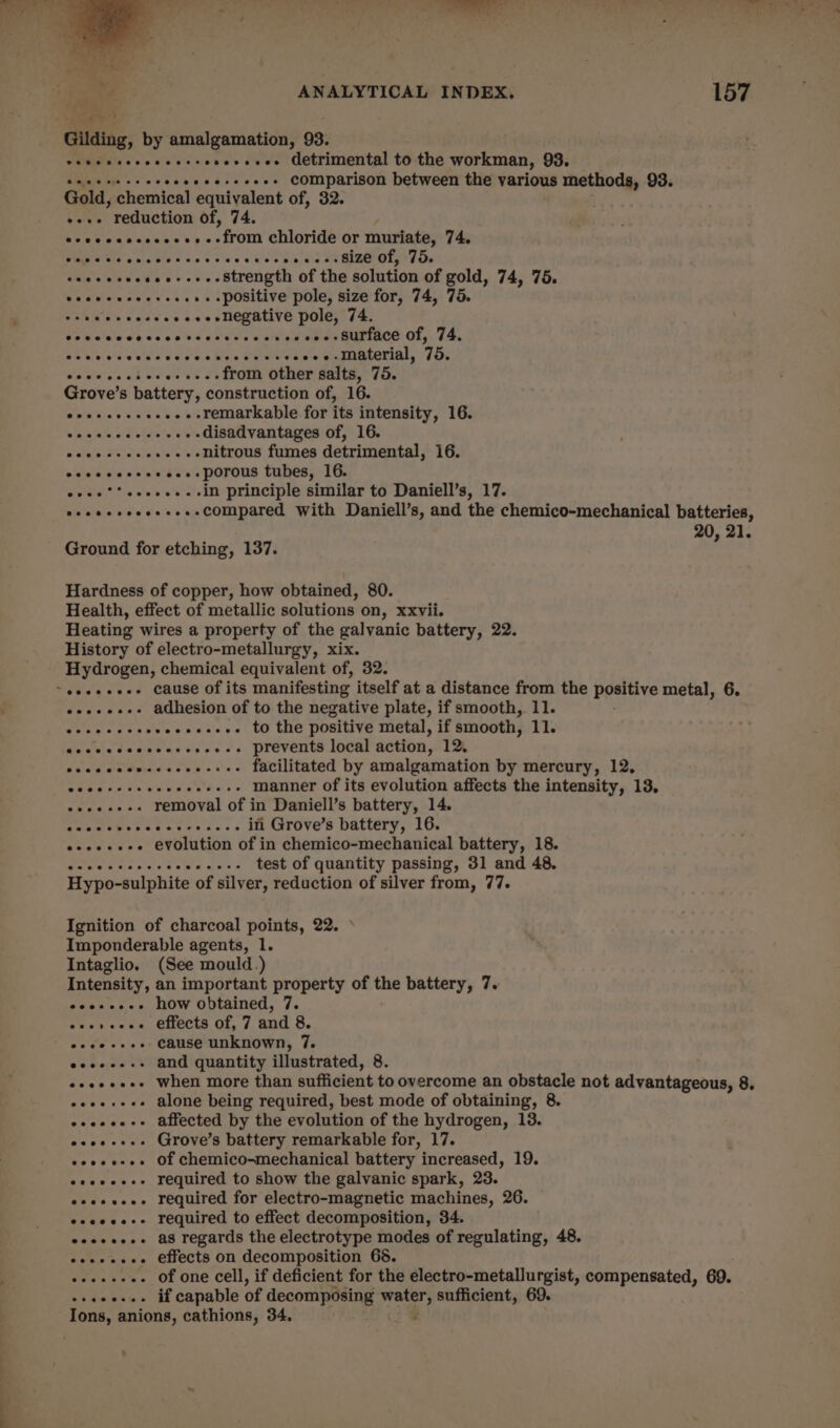 Gilding, by amalgamation, 93. webs decccccccccscvcecs Getrimental to the workman, 93. caeecsesoceceeeeseecees Comparison between the various methods, 93. Gold, chemical equivalent of, 32. +«+- reduction of, 74. Kew ys pcie'ue hh pc : from chloride or muriate, 74. PUNE Sle Bad cet soc cues ved SR Ol ston ceccececsce+ ee. Strength of the solution of gold, 74, 75. eocesecceseeees positive pole, size for, 74, 75. wok GPSS iF. 5s integative pole, 74. Saivetala So ce ob su caw als seth NeR MUMIACE Ol,, 74, Mime (e'e'sre eles vere'ale Men ates ceis Su ITCCTIOl, Os BA OY HP wwe oe from other salts, 75. Grove’s battery, construction of, 16. eoeeeeeeeeee remarkable for its intensity, 16. Ma kates .+++-++-disadvantages of, 16. oeveeseeeeeeenitrous fumes detrimental, 16. ecccccceeesee- porous tubes, 16. eoee’*eeeeee-in principle similar to Daniell’s, 17. seeeeeeoesees-compared with Daniell’s, and the chemico-mechanical batteries, 0, 21. Ground for etching, 137. Hardness of copper, how obtained, 80. Health, effect of metallic solutions on, xxvii. Heating wires a property of the galvanic battery, 22. History of electro-metallurgy, xix. Hydrogen, chemical equivalent of, 32. «sess. adhesion of to the negative plate, if smooth, 11. Piers: Woavumstse«! tO tHe positive metal, if smooth, 11. Gacvicdesoearercees prevents local action, 12, desea Bui see ...+- facilitated by amalgamation by mercury, 12, -riy PORES Ste onic manner of its evolution affects the intensity, 13. «+ee---+ removal of in Daniell’s battery, 14. Afrte a ae ag Dee in Grove’s battery, 16. eseeeeee evolution of in chemico-mechanical battery, 18. tase was Youn ares test of quantity passing, 31 and 48. Hypo-sulphite of silver, reduction of silver from, 77. Ignition of charcoal points, 22. Imponderable agents, 1. Intaglio. (See mould.) Intensity, an important property of the battery, 7. eoeeeeee how obtained, 7. ean even, eects OL, 7 and 8, oeee-ees Cause unknown, 7. eceeee-+ and quantity illustrated, 8. eceeeeee When more than sufficient to overcome an obstacle not advantageous, 8, eeee-ees alone being required, best mode of obtaining, 8. esceeees affected by the evolution of the hydrogen, 13. eeeeeee+ Grove’s battery remarkable for, 17. veoeesee Of chemico-mechanical battery increased, 19. eeeeeees required to show the galvanic spark, 23. eeeeeee» required for electro-magnetic machines, 26. eseoee-+ required to effect decomposition, 34. eseeees as regards the electrotype modes of regulating, 48. eeeeeeee effects on decomposition 66. «+++. Of one cell, if deficient for the electro-metallurgist, compensated, 69.