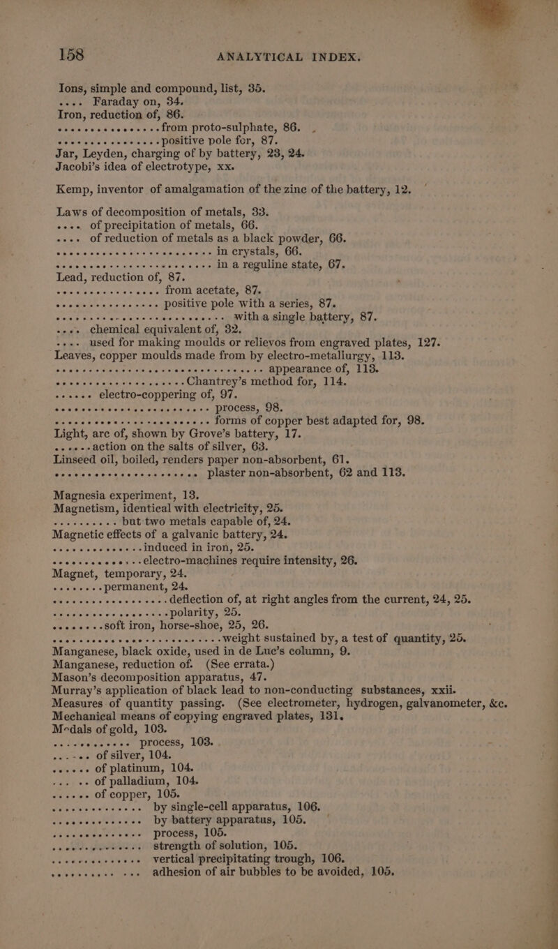 Ions, simple and compound, list, 35. --.- Faraday on, 34. Iron, reduction of, 86. Svue sv cd's eee's &gt; seth PrOvO-Sul phate, ‘Our fs Cpesevcesve ....-positive pole fer, 87. Jar, Leyden, charging of by battery, 23, 24. Jacobi’s idea of electrotype, xx. Kemp, inventor of amalgamation of the zine of the battery, 12. Laws of decomposition of metals, 33. «+++ of precipitation of metals, 66. --.+ of reduction of metals as a black powder, 66. vb Wis la:.a!s:6ia-uih. phele Wre-amietiale Sake in crystals, 66. Bis Menta! ateie io aka ne eT ...-- in a reguline state, 67. Lead, reduction of, 87. a pAcee cares Shae aiien from acetate, 87. Bs wth nw ecw s maid positive pole with a series, 87. er ae ee -...-- witha single battery, 87. --«+ chemical equivalent of, 32. used for making moulds or relievos from engraved plates, 127. Leaves, copper moulds made from by electro-metallurgy, 113. ear perme eececeeseeae-- appearance of, 113. Age 97s Bop msa0, 61h iawn eS Chantrey’s method for, 114. -+eee- electro-coppering of, 97. de tdieseigevinjains «sme os a0. DDOCESS, OO. Gis aals 6 d's e 0% itipia -++e-..- forms of copper best adapted for, 98. Light, arc of, shown by Grove’s battery, 17. ..-.--action on the salts of silver, 63. Linseed oil, boiled, renders paper non-absorbent, 61. eocccccocececececesees plaster non-absorbent, 62 and 113. Magnesia experiment, 13. Magnetism, identical with electricity, 25. be a are but two metals capable of, 24. Magnetic effects of a galvanic battery, 24. Shaw ale a oe ---.-induced in iron, 25. ocecsceceee:--electro-machines require intensity, 26. Magnet, temporary, 24. coeeoees permanent, 24. We ha ya's --++---. deflection of, at right angles from the current, 24, 25. See ditate ins ws ove sess polarity, 25, osee-.-8o0ft iron, horse-shoe, 25, 26. sluevcicceess slaols 0 SR Cae e ‘weight sustained by, a test of quantity, 26. Manganese, black oxide, used in de Lue’s column, 9. Manganese, reduction of. (See errata.) Mason’s decomposition apparatus, 47. Murray’s application of black lead to non-conducting substances, xxii. Measures of quantity passing. (See electrometer, hydrogen, galyanometer, &amp;c. Mechanical means of copying engraved plates, 131. Medals of gold, 103. eLAe hee ee 8a process, 103. ~ -.--« of silver, 104. .--+s. Of platinum, 104. . of palladium, 104. o++eee Of copper, 105. es iis alia ee ss by single-cell apparatus, 106. ceecccecceceee Dy battery apparatus, 105. eer ds eats process, 106. strength of solution, 105. vertical precipitating trough, 106. adhesion of air bubbles to be avoided, 105.