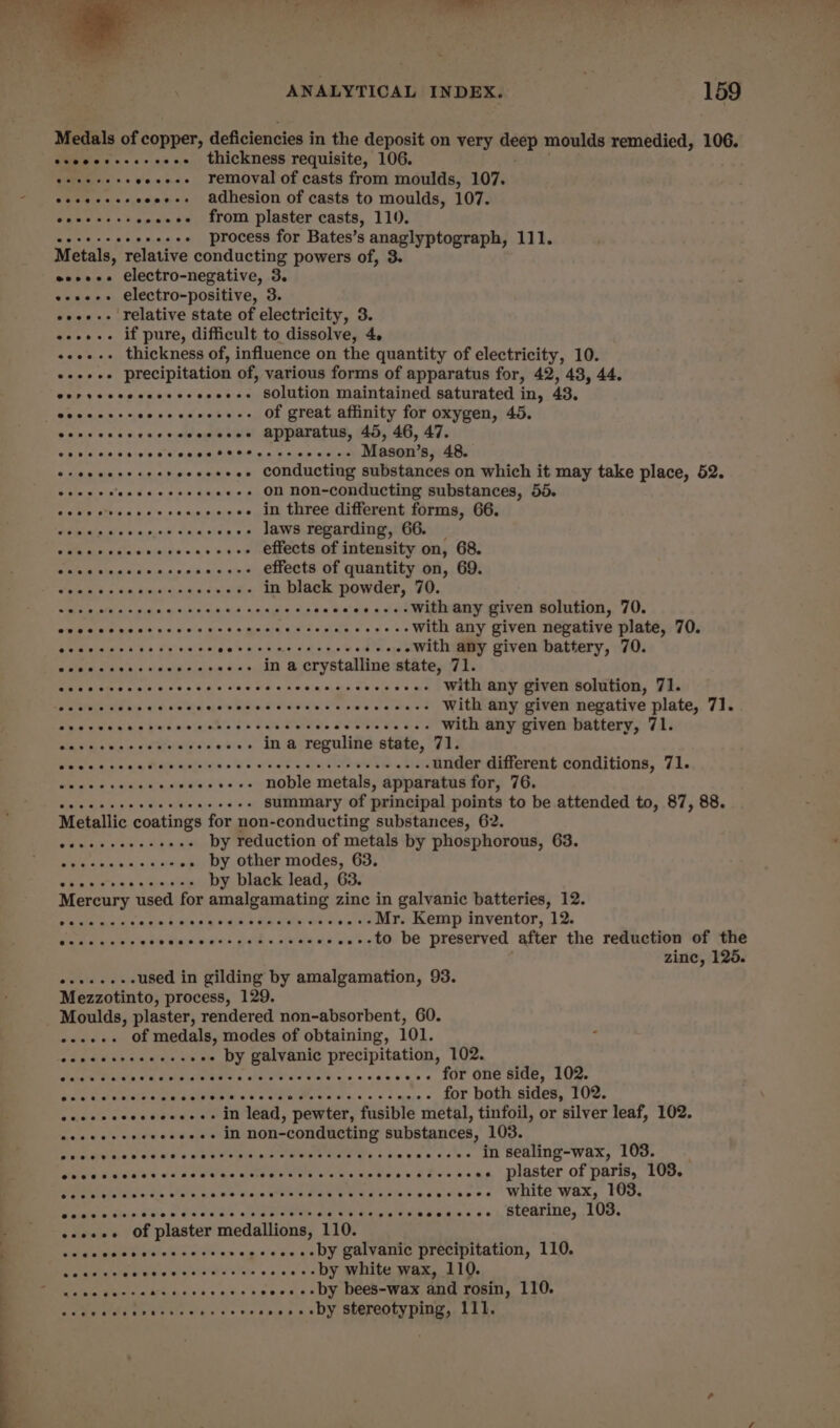 Medals of copper, deficiencies in the deposit on very Bete moulds remedied, 106. esooceceeseoes thickness requisite, 106. eseeeesseeeese removal of casts from moulds, 107. eseeceseceoees adhesion of casts to moulds, 107. eoeceesseeeeee from plaster casts, 110. se+eeeeeeeee process for Bates’s anaglyptograph, 111. Metals, relative conducting powers of, 3. eeeeee electro-negative, 3. esses electro-positive, 3. eee. relative state of electricity, 3. «+... if pure, difficult to dissolve, 4, «+--+. thickness of, influence on the quantity of electricity, 10. esse. precipitation of, various forms of apparatus for, 42, 43, 44. eorvecceccccccoeeees SOlution maintained saturated in, 48, eecccscreercccceseee Of great affinity for oxygen, 45. Sceccnscvccccceusene apparatus, 45, 46, 47. coc cece cece cece teeters esccee ce Mason's, 48. es ecceseeee +eeeeseee conducting substances on which it may take place, 52. eeeeeeeceeecseeeeees On NON-conducting substances, 55. Sete atrecy ees +++ in three different forms, 66. Pom ala at ssa pi0.n 2,6 of - laws regarding, 66. CME medics vicce ous a oe ROMeOte Of dntensiby ony G8; Mnieidislaal¥ A at. 6\0.0\s «6. 07.8 effects of quantity on, 69. STR Mo 44 bineil'ah Aiken a LOC PLS in black powder, 70. Sait SR po didn, a wala wich Wd. eines al eeeeees.-With any given solution, 70. DWE SEA ina e'% 6:0. eins Bie tomas AAC Oey GICe with any given negative plate, 70. RS PP Cl On eee ee Cee ee -with any given battery, 70. wile a save'a.6 aideidee)r0 «a0 in a crystalline state, 71. ae weds eine cs = Viele dae oes cetin pes Fe:01 -»-- With any given solution, 71. Sw alsiWin isle G. 00 6 e'¥inl aioe Wises! eidis's ee elasial w atatmas aes with any given negative plate, 71. Mosse etka dws kjeinahe a's 0 ee er ke ae with any given battery, 71. Haters vias &lt;tRvivyes -..- ina reguline state, 71. Seses cues hace Qatetes ees Hee eee WD ghia under different conditions, 71. Seg iss dain eq evares ---+ noble metals, apparatus for, 76. Brat Gisis adie inne st’ aa summary of principal points to be attended to, 87, 88. Metallic coatings for non-conducting substances, 62. Sage vas sty aunt by reduction of metals by phosphorous, 63. Sole 4 tai 5, athe -. by other modes, 63. “TRetettee by black lead, 63. Mercury used for amalgamating zinc in galvanic batteries, 12. Wa sia Gin 'e.3 a nin Latas y edhe Sa a tie aes ..--Mr. Kemp inventor, 12. aah ein ee akte Siac Mesias, ha hs of -+++.---to be preserved after the reduction of the zinc, 125. wats aides used in gilding by amalgamation, 93. Mezzotinto, process, 129. Moulds, plaster, rendered non-absorbent, 60. e..-+. Of medals, modes of obtaining, 101. EPR ree Oe . ++ by galvanic precipitation, 102. ope eats Pi IE it Gs ee wees. for one side, 102. ae mer cerahe state a gimaeew ok care A Aree ee for both sides, 102. cocceccecseeees» in lead, pewter, fusible metal, tinfoil, or silver leaf, 102. evccoesccceccesee im non-conducting substances, 103. ieee dle eia'e aa Vein nt lteter irene +s eees-ee- in sealing-wax, 103. Puc vdd sees Js daWelae ce heges sau see eee OLE -» plaster of paris, 103. etal ee ane ds ete as sv a Sain VSN Be GVidiateiosecncss White Wax, ru. Dadeheta tap eye w ais lala’ awe eeleat dese Uhicwemies eon, HEATING, LUG. caven¥ / OF plaster medallions, ‘T10. Gu aeigaie intel «klc Wit'es cg cic sank DY CUlvaine precmpitavion, LLC, Daewla clea Gbie wie sie’ cs 'e's ose .--by white wax, 110. Pe ee ckck nadir ets nsec e.&lt;n DM Deck Wee amin caer, 110. re A ee RR »»+++by stereotyping, 111. ¥