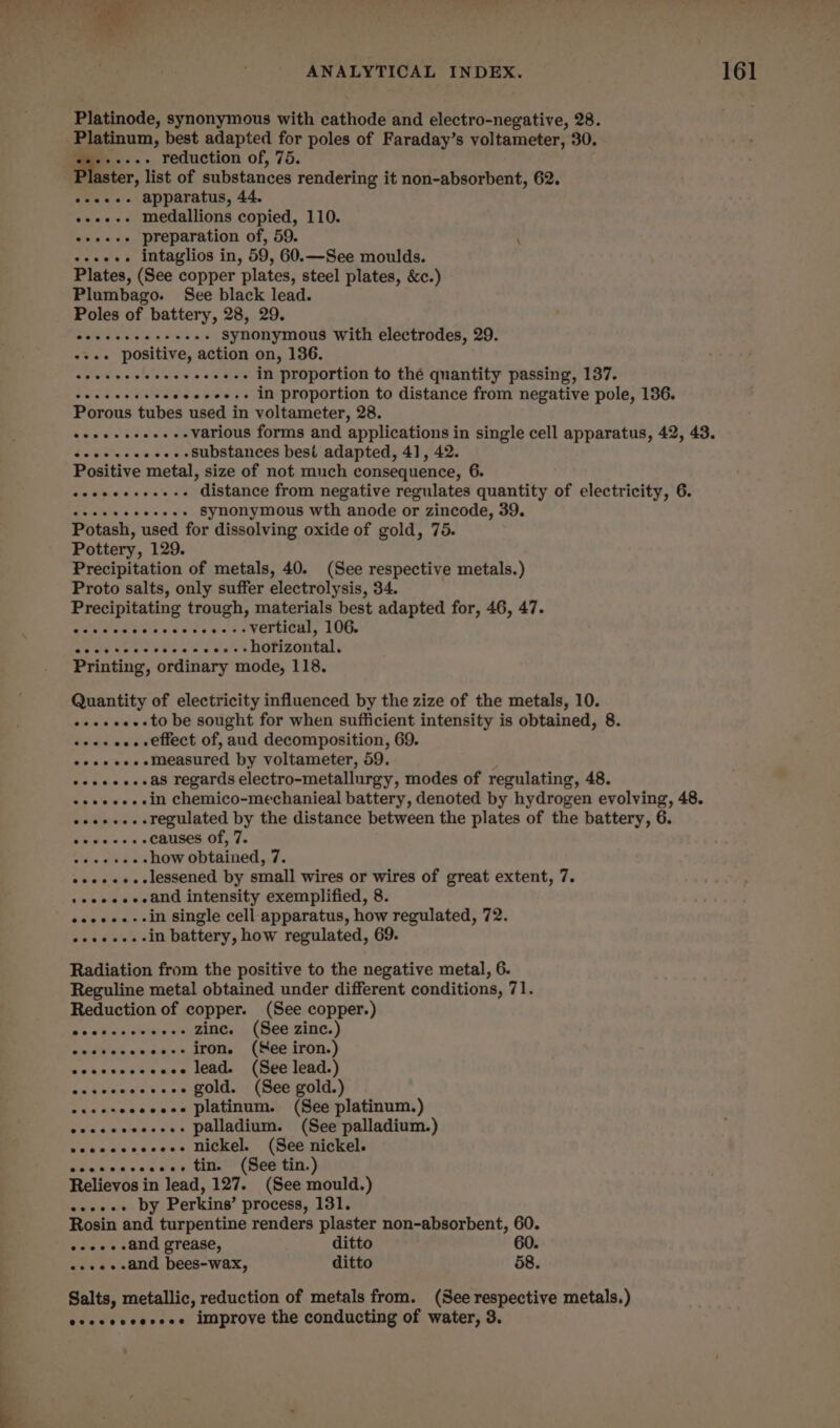 Platinode, synonymous with cathode and electro-negative, 28. Platinum, best adapted for poles of Faraday’s voltameter, 30. -..-+ reduction of, 75. aster, list of substances rendering it non-absorbent, 62. eeees- apparatus, 44. e+ee-- medallions copied, 110. e+ee+e preparation of, 59. ( +++. intaglios in, 59, 60.—See moulds. Plates, (See copper plates, steel plates, &amp;c.) Plumbago. See black lead. Poles of battery, 28, 29. Sees vs alate vin Ww 670 aN in proportion to the quantity passing, 137. caw seine «ee+ee.. in proportion to distance from negative pole, 136. Porous tubes used in voltameter, 28. creer eccs . -- various forms and applications in single cell apparatus, 42, 43. oeeeeeeeeee- Substances best adapted, 41, 42. HE OE: distance from negative regulates quantity of electricity, 6. Potash, used for dissolving oxide of gold, 75. Pottery, 129. Precipitation of metals, 40. (See respective metals.) Proto salts, only suffer electrolysis, 34. Precipitating trough, materials best adapted for, 46, 47. eave hen wes te es 6s VOTUORS, LUOs Rede «ree bb ee ss aust DOFZOntals Printing, ordinary mode, 118. Quantity of electricity influenced by the zize of the metals, 10. eeeeeee-to be sought for when sufficient intensity is obtained, 8. «+--+ e...effect of, aud decomposition, 69. eee ee.emeasured by voltameter, 59. ++eee...as regards electro-metallurgy, modes of regulating, 48. +eeee-.-in chemico-mechanieal battery, denoted by hydrogen evolving, 48. ooee..- regulated by the distance between the plates of the battery, 6. phen = 0s causes of, 7. Chios oe .. how obtained, 7. e+e+...-lessened by small wires or wires of great extent, 7. +eeee.seand intensity exemplified, 8. oseee.--in single cell apparatus, how regulated, 72. oeees.-in battery, how regulated, 69. Radiation from the positive to the negative metal, 6. Reguline metal obtained under different conditions, 71. Reduction of copper. (See copper.) Beebo s selves’, Zines. (See:zinc.) cecsocceosee iron, (Mee iron.) esccscccccece lead. (See lead.) an shoncevece Gold. - (See gold.) eseeseeeceee platinum. (See platinum.) eececeseeees palladium. (See palladium.) ecescccecces Nickel. (See nickel. escnccccecee tin.’ (See tin.) Relievos in lead, 127. (See mould.) ee++++ by Perkins’ process, 131. Rosin and turpentine renders plaster non-absorbent, 60. oes... and grease, ditto 60. «.++.--and bees-wax, ditto 58. Salts, metallic, reduction of metals from. (See respective metals.) eseseeseesee improve the conducting of water, 3.