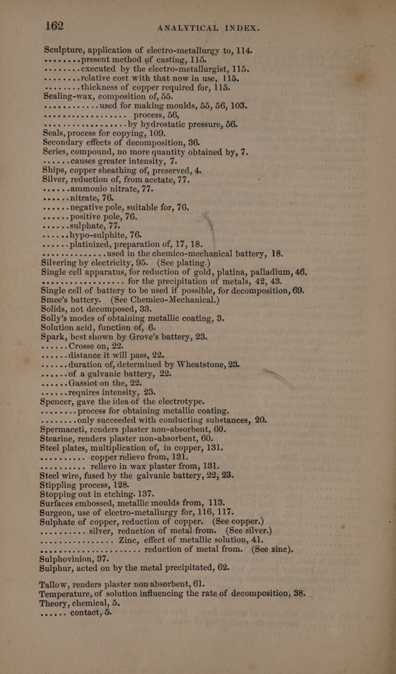 Sculpture, application of electro-metallurgy to, 114. eeeeeeeepresent method of casting, 115. oreo executed by the electro-metallurgist, 115. o+++...Frelative cost with that now in use, 115. See thickness of copper required for, 115. Sealing-wax, composition of, 55. ceeeeeee+. used for making moulds, 55, 56, 103. Sieeiete Wa acess mis se evens process, 56, cece ceveseceseees- Dy hydrostatic pressure, 56. Seals, process for copying, 109. Secondary effects of decomposition, 36. Series, compound, no more quantity obtained by, 7. +++..--causes greater intensity, 7. Ships, copper sheathing of, preserved, 4. Silver, reduction of, from acetate, 77. ++e..+-ammonio nitrate, 77. oeee.- nitrate, 76. ++e---negative pole, suitable for, 76. eee positive pole, 76. ‘ «+e-.-Sulphate, 77. ‘ . ++. «ehypo-sulphite, 76. --.-.-Dplatinized, preparation of, 17, 18. Bas bhae S gtuie ....used in the chemico-mechanical battery, 18. Silvering by electricity, 95. (See plating.) Single cell apparatus, for reduction of gold, platina, palladium, 46. wevccces cocccseceee for the precipitation of metals, 42, 43. Single cell of battery to be used if possible, for decomposition, 69. Smee’s battery. (See Chemico-Mechanical.) Solids, not decomposed, 33. Solly’s modes of obtaining metallic coating, 3. Solution acid, function of, 6. Spark, best shown by Grove’s battery, 23. Rate bin s Crosse on, 22. bwwipis is distance it will pass, 22. -....-duration of, determined by Wheatstone, 23. --..--0f a galvanic battery, 22. «e+ Gassiot on the, 22. -++-..requires intensity, 23. Spencer, gave the idea-of the electrotype. ++e+.s--process for obtaining metallic coating. De oe ais only succeeded with conducting substances, 20. Spermaceti, renders plaster non-absorbent, 60. Stearine, renders plaster non-absorbent, 60. Steel plates, multiplication of, in copper, 131. ld'éie flee mes copper relievo from, 131. aiats late hhis Se relievo in wax plaster from, 131. Steel wire, fused by the galvanic battery, 22, 23. Stippling process, 128. Stopping out in etching. 137. Surfaces embossed, metallic moulds from, 113. Surgeon, use of electro-metallurgy for, 116, 117. Sulphate of copper, reduction of copper. (See copper.) ..-silver, reduction of metal from. (See silver.) Zinc, effect of metallic solution, 41. reduction of metal from. (See zinc). eeeeeneee eececeeeaesreeeeeeere Sulphovinion, 87. Sulphur, acted on by the metal precipitated, 62. Tallow, renders plaster non absorbent, 61. Temperature, of solution influencing the rate of decomposition, 38. _ Theory, chemical, 5, weseee contact; 5.