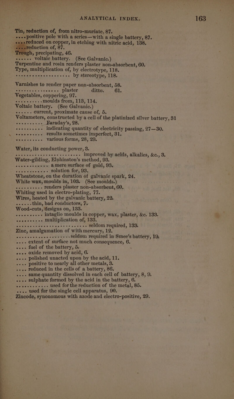 ae - - ‘ ANALYTICAL INDEX. 163 Tin, reduction of, from nitro-muriate, 87. . eee positive pole with a series—with a single battery, 87. ‘ reduced on copper, in etching with nitric acid, 138. eee : duction of, 87. h, precipating, 46. -+++++ voltaic battery. (See Galvanic.) Turpentine and rosin renders plaster non-absorbent, 60. Type, multiplication of, by electrotype, 118. Stteeeeceeceeeeeeeee DY Stereotype, 118. Varnishes to render paper non-absorbent, 58. eet as «i seoeeee plaster ditto. 61. Vegetables, coppering, 97. ++++.--.-moulds from, 113, 114, Voltaic battery. (See Galvanic.) Bias 3 current, proximate cause of, 5. Voltameters, constructed by a cell of the platinized silver battery, 31 Bip Wigs! ein gas __Faraday’s, 28. Sar T ae -- indicating quantity of electricity passing, 27—30. \ seeeeeee-- results sometimes imperfect, 31. eee various forms, 28, 29. Water, its conducting power, 3. 2 Ae BR ea ee eee improved by acids, alkalies, &c., 3. Water-gilding, Elphinston’s method, 93. esecccceneee &mere surface of gold, 93. Soe aes --- solution for, 93. . Wheatstone, on the duration of galvanic spark, 24. White wax, moulds in, 103. (See moulds.) ETE renders plaster non-absorbent, 60. Whiting used in electro-plating, 77. Wires, heated by the galvanic battery, 22. ......thin, bad conductors, 7. Wood-cuts, designs on, 133. eeeeeeeees intaglio moulds in copper, wax, plaster, &c. 133. eoeoeeee ee Multiplication of, 133. eae Mesak eeidie. bss seg 8806 seldom required, 133. Zinc, amalgamation of with mercury, 12. Cenc ce te cee c telnbe un seldom required in Smee’s battery, 19; . extent of surface not much consequence, 6. -.--» fuel of the battery, 5. ‘ e+». oxide removed by acid, 6. --.++ polished unacted upon by the acid, 11. - positive to nearly all other metals, 3. --.- reduced in the cells of a battery, 86. .-.- same quantity dissolved in each cell of battery, 8, 9. ..-. sulphate formed by the acid in the battery, 6. ee sccwessess used for the reduction of the metal, 85. .... used for the single cell apparatus, 90. - Zincode, synonomous with azode and electro-positive, 29. as
