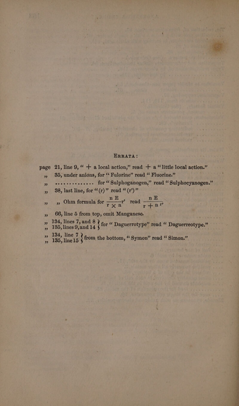 ERRATA: page 21, line 9, “ + a local action,” read + a “little local action.” 9) 30, under anions, for ‘* Fulorine” read “ Fluorine.” 99 ee eeeeceeceee+ for “ Sulphoganogen,” read ‘ Sulphocyanogen.” 9) 98, last line, for “‘(r)” read “ (r’)” E 3 93 Ohm formula for aie read » 66, line 5 from top, omit Manganese. . 97 184; dines dyand 8 for “ Daguerrotype” read “‘ Daguerreotype.” »» 185, lines 9,and 14 6 y 8 ype.