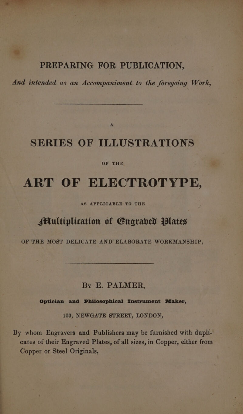 ~~ PREPARING FOR PUBLICATION, And intended as an Accompaniment. to the foregoing Work, A SERIES OF ILLUSTRATIONS OF THE, ART OF ELECTROTYPE, AS APPLICABLE TO THE Multiplication of Engraved Plates OF THE MOST DELICATE AND ELABORATE WORKMANSHIP, By E. PALMER, Optician and Philosophical Instrument Maker, 103, NEWGATE STREET, LONDON, By whom Engravers and Publishers may be furnished with dupli- Copper or Steel Originals,