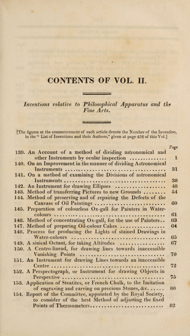 Inventions relative to Philosophical Apparatus and the Fine Arts. [The figures at the commencement of each article denote the Number of the Invention, in the “ List of Inventions and their Authors,” given at page 432 of this Vol.] Page 139. An Account of a method of dividing astronomical and other Instruments by ocular inspection ... 1 140. On an Improvement in the manner of dividing Astronomical Instruments. 31 141. On a method of examining the Divisions of astronomical Instruments. 38 142. An Instrument for drawing Ellipses . 48 143. Method of transferring Pictures to new Grounds. 54 144. Method of preserving and of repairing the Defects of the Canvass of Oil Paintings ... 60 145. Preparation of colourless Ox-gall for Painters in Water¬ colours . 61 146. Method of concentrating Ox-gall, for the use of Painters. . 63 147. Method of preparing Oil-colour Cakes .. 64 148. Process for producing the Lights of stained Drawings in Water-colours . 65 149. A sinical Octant, for taking Altitudes . 67 150. A Centro-linead, for drawing lines towards inaccessible Vanishing Points ..... 70 151. An Instrument for drawing Lines towards an inaccessible Centre. 72 152. A Perspectograph, or Instrument for drawing Objects in Perspective. 75 153. Application of Steatites, or French Chalk, to the Imitation of engraving and carving on precious Stones, &c. ..... 80 154. Report of the Committee, appointed by the Royal Society, to consider of the best Method of adjusting the fixed Points of Thermometers.... 82