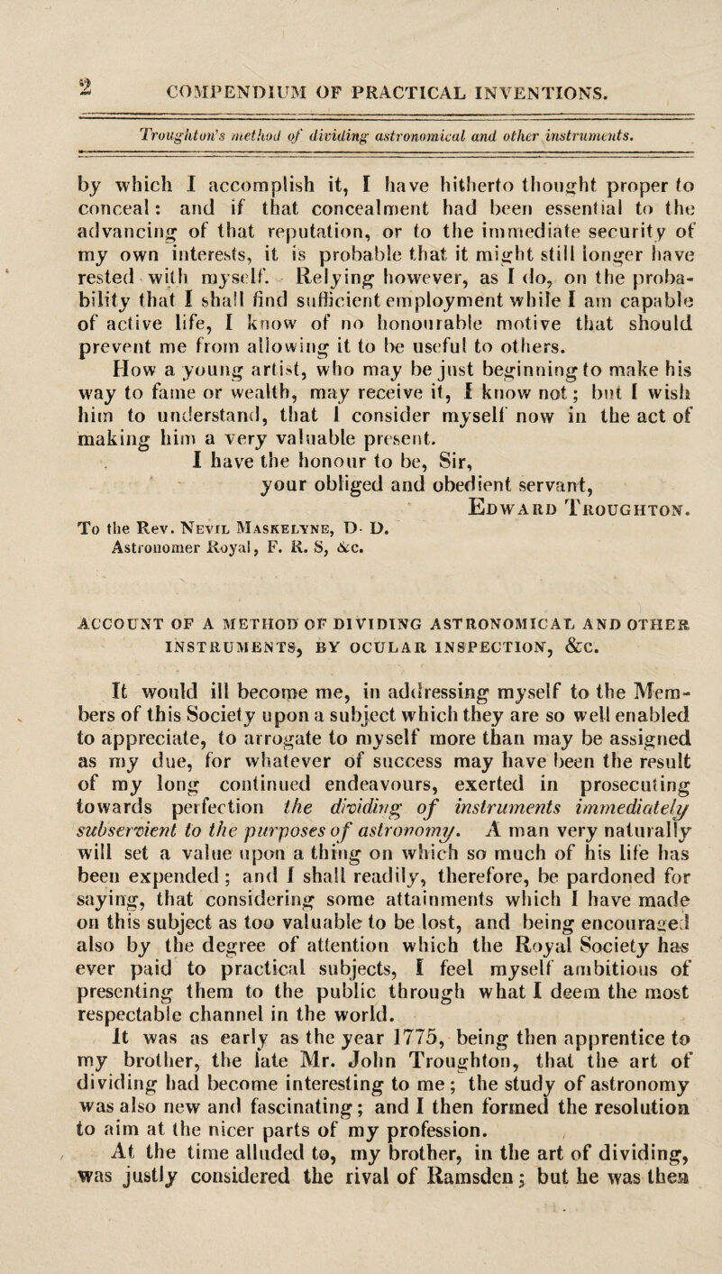 9 Troughton’s method of dividing astronomical and other instruments. by which I accomplish it, I have hitherto thought proper to conceal: and if that concealment had been essential to the advancing of that reputation, or to the immediate security of my own interests, it is probable that it might still longer have rested with myself. Relying however, as I do, on the proba¬ bility that I shall find sufficient employment while I am capable of active life, I know of no honourable motive that should prevent me from allowing it to lx; useful to others. How a young artist, who may be just beginningto make his way to fame or wealth, may receive it, I know not; but I wish him to understand, that 1 consider my sell now in the act of making him a very valuable present. I have the honour to be, Sir, your obliged and obedient servant, Edward Troughton. To the Rev. Nevil Maskelvne, D- D. Astronomer Royal, F. R. S, Ac. ACCOUNT OF A METHOD OF DIVIDING ASTRONOMICAL AND OTHER INSTRUMENTS, BY OCULAR INSPECTION, &C. It would ill become me, in addressing myself to the Mem¬ bers of this Society upon a subject which they are so well enabled to appreciate, to arrogate to myself more than may be assigned as my due, for whatever of success may have been the result of my long continued endeavours, exerted in prosecuting towards perfection the dividing of instruments immediately subservient to the purposes of astronomy. A man very naturally will set a value upon a thing on which so much of his life has been expended; and I shall readily, therefore, be pardoned for saying, that considering some attainments which I have made on this subject as too valuable to be lost, and being encouraged also by the degree of attention which the Royal Society has ever paid to practical subjects, I feel myself ambitious of presenting them to the public through what I deem the most respectable channel in the world. It was as early as the year 1775, being then apprentice to my brother, the late Mr. John Troughton, that the art of dividing had become interesting to me; the study of astronomy was also new and fascinating; and I then formed the resolution to aim at the nicer parts of my profession. At the time alluded to, my brother, in the art of dividing, was justly considered the rival of Ramsden; but he was then