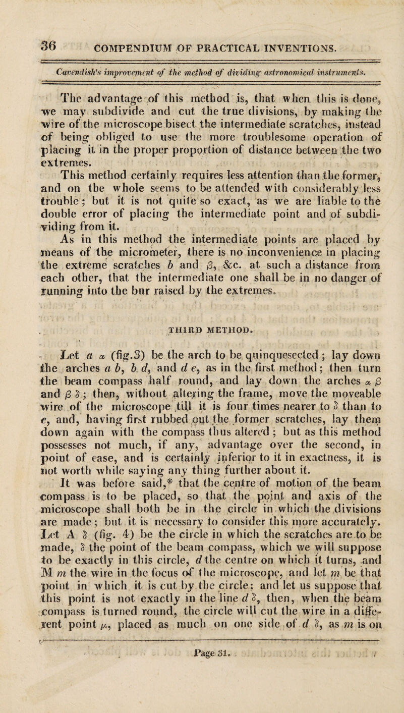 Cavendish’s improvement of the method of dividing' astronomical instruments. The advantage of this method is, that when this is done, we may subdivide and cut the true divisions, by making the wire of the microscope bisect the intermediate scratches, instead of being obliged to use the more troublesome operation of placing it in the proper proportion of distance between the two extremes. This method certainly requires less attention than the former, and on the whole seems to be attended with considerably less trouble; but it is not quite so exact, as we are liable to the double error of placing the intermediate point and of subdi¬ viding from it. As in this method the intermediate points are placed by means of the micrometer, there is no inconvenience in placing the extreme scratches b and /3, &c. at such a distance from each other, that the intermediate one shall be in no danger of running into the bur raised by the extremes. THIRD METHOD. Let a a, (fig.3) be the arch to be quinquesected ; lay down the arches a 6, b d, and d e, as in the first method; then turn the beam compass half round, and lay down the arches ^ /3 and /3 £ ; then, without altering the frame, move the moveable wire of the microscope till it is four times nearer to 5 than to e, and, having first rubbed out the former scratches, lay them down again with the compass thus altered ; but as this method possesses not much, if any, advantage over the second, in point of case, and is certainly inferior to it in exactness, it is not worth while saying any thing further about it. It was before said,* that the centre of motion of the beam compass is to be placed, so that the point and axis of the microscope shall both be in the circle in which the divisions are made; but it is necessary to consider this more accurately. Let A $ (fig. 4) be the circle in which the scratches are to be made, $ the point of the beam compass, which we will suppose to be exactly in this circle, d the centre on which it turns, and M m the wire in the focus of the microscope, and let m be that point in which it is cut by the circle; and let us suppose that this point is not exactly in the line d then, when the beam compass is turned round, the circle will cut the wire in a difie- lent point /x, placed as much on one side of d £, as m is on f -—!--—-1———----- Page 31.