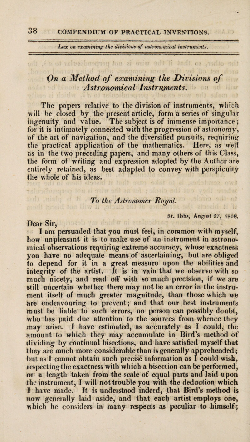 Lax on examining the divisions of astronomical instruments. On a Method of examining the Divisions of Astronomical Instruments. The papers relative to the division of instruments, which will he closed by the present article, form a series of singular ingenuity and value. The subject is of immense importance ; for it is intimately connected with the progression of astronomy, of the art of navigation, and the diversified pursuits, requiring the practical application of the mathematics. Here, as well as in the two preceding papers, and many others of this Class, the form of writing and expression adopted by the Author are entirely retained, as best adapted to convey with perspicuity the whole of his ideas. To the Astronomer Royal. St. Ibbs, August 27, 1808. Dear Sir, I am persuaded that you must feel, in common with myself, how unpleasant it is to make use of an instrument in astrono¬ mical observations requiring extreme accuracy, whose exactness you have no adequate means of ascertaining, but are obliged to depend for it in a great measure upon the abilities and integrity of the artist. It is in vain that we observe with so much nicety, and read off with so much precision, if we are still uncertain whether there may not be an error in the instru¬ ment itself of much greater magnitude, than those which we are endeavouring to prevent; and that our best instruments must be liable to such errors, no person can possibly doubt, who has paid due attention to the sources from whence they may arise. I have estimated, as accurately as I could, the amount to which they may accumulate in Bird’s method of dividing by continual bisections, and have satisfied myself that t hey are much more considerable than is generally apprehended ; but as I cannot obtain such precise information as I could wish, respecting the exactness with which a bisection can be performed, or a length taken from the scale of equal parts and laid upon the instrument, I wiil not trouble you with the deduction which I have made. It is understood indeed, that Bird’s method is now generally laid aside, and that each artist employs one, which he considers in many respects as peculiar to himself;