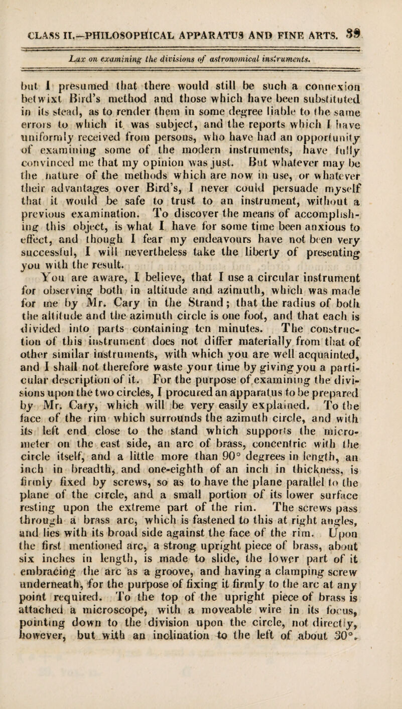 Lax on examining the divisions of astronomical instruments. but i presumed that there would still be such a connexion betwixt Bird’s method and those which have been substituted in its stead, as to render them in some degree liable to the same errois to which it was subject, and the reports which l have uniformly received from persons, who have had an opportunity of examining some of the modern instruments, have fully convinced me that my opinion was just. But whatever may be the nature of the methods which are now in use, or whatever their advantages over Bird’s, I never could persuade myself that it would be safe to trust to an instrument, without a previous examination. To discover the means of accomplish¬ ing this object, is what I have for some time been anxious to effect, and though I fear my endeavours have not bien very successful, I will nevertheless take the liberty of presenting you with the result. You are aware, l believe, that I use a circular instrument for observing both in altitude and azimuth, which was made for me by Mr. Cary in the Strand; that the radius of both the altitude and the azimuth circle is one foot, and that each is divided into parts containing ten minutes. The construc¬ tion of this instrument does not differ materially from that of other similar instruments, with which you are well acquainted, and I shall not therefore waste your time by givingyou a parti¬ cular description of it. For the purpose of examining the divi¬ sions upon the two circles, I procured an apparatus to be prepared by Mr. Cary, which will be very easily explained. To the lace of the rim which surrounds the azimuth circle, and with its left end close to the stand which supports the micro¬ meter on the east side, an arc of brass, concentric with the circle itself, and a little more than 90° degrees in length, an inch in breadth* and one-eighth of an inch in thickness, is lirmly fixed by screws, so as to have the plane parallel to the plane of the circle, and a small portion of its lower surface resting upon the extreme part of the rim. The screws pass through a brass arc, which is fastened to this at right angles, and lies with its broad side against the face of the rim. Upon the first mentioned arc, a strong upright piece of brass, about six inches in length, is made to slide, the lower part of it embracing the arc as a groove, and having a clamping screw underneath, for the purpose of fixing it firmly to the arc at any point required. To the top of the upright piece of brass is attached a microscope, with a moveable wire in its focus, pointing down to the division upon the circle, not directly, however, but with an inclination to the left of about 30°^