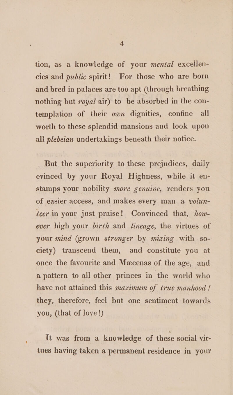 tion, as a knowledge of your mental excellen- cies and public spirit! For those who are born and bred in palaces are too apt (through breathing nothing but royal air) to be absorbed in the con- templation of their own dignities, confine all worth to these splendid mansions and look upon all plebeian undertakings beneath their notice. But the superivrity to these prejudices, daily evinced by your Royal Highness, while it en- stamps your nobility more genuine, renders you of easier access, and makes every man a volun- teer in your just praise! Convinced that, how- ever high your birth and lineage, the virtues of your mind (grown stronger by mixing with so- ciety) transcend them, and constitute you at once the favourite and Mecenas of the age, and a pattern to all other princes in the world who have not attained this maximum of true manhood ! they, therefore, feel but one sentiment towards you, (that of love!) It was from a knowledge of these social vir- tues having taken a permanent residence in your