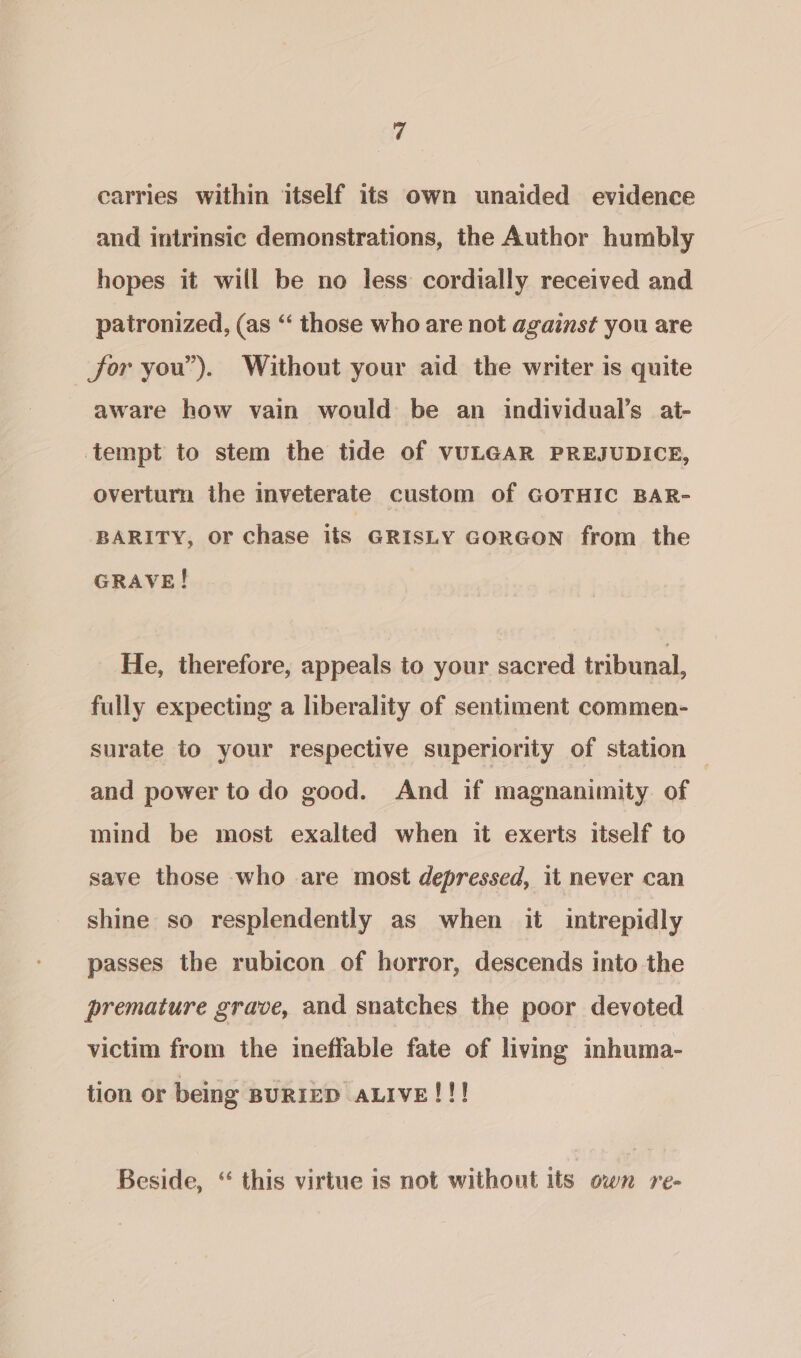 carries within itself its own unaided evidence and intrinsic demonstrations, the Author humbly hopes it will be no less cordially received and patronized, (as “‘ those who are not against you are for you”). Without your aid the writer is quite aware how vain would be an individual’s at- tempt to stem the tide of VULGAR PREJUDICE, overturn the inveterate custom of GOTHIC BAR- BARITY, or chase its GRISLY GORGON from the GRAVE! He, therefore, appeals to your sacred tribunal, fully expecting a liberality of sentiment commen- surate to your respective superiority of station | and power to do good. And if magnanimity of mind be most exalted when it exerts itself to save those who are most depressed, it never can shine so resplendently as when it intrepidly passes the rubicon of horror, descends into the premature grave, and snatches the poor devoted victim from the ineffable fate of living inhuma- tion or being BURIED ALIVE!!! Beside, “ this virtue is not without its own re-
