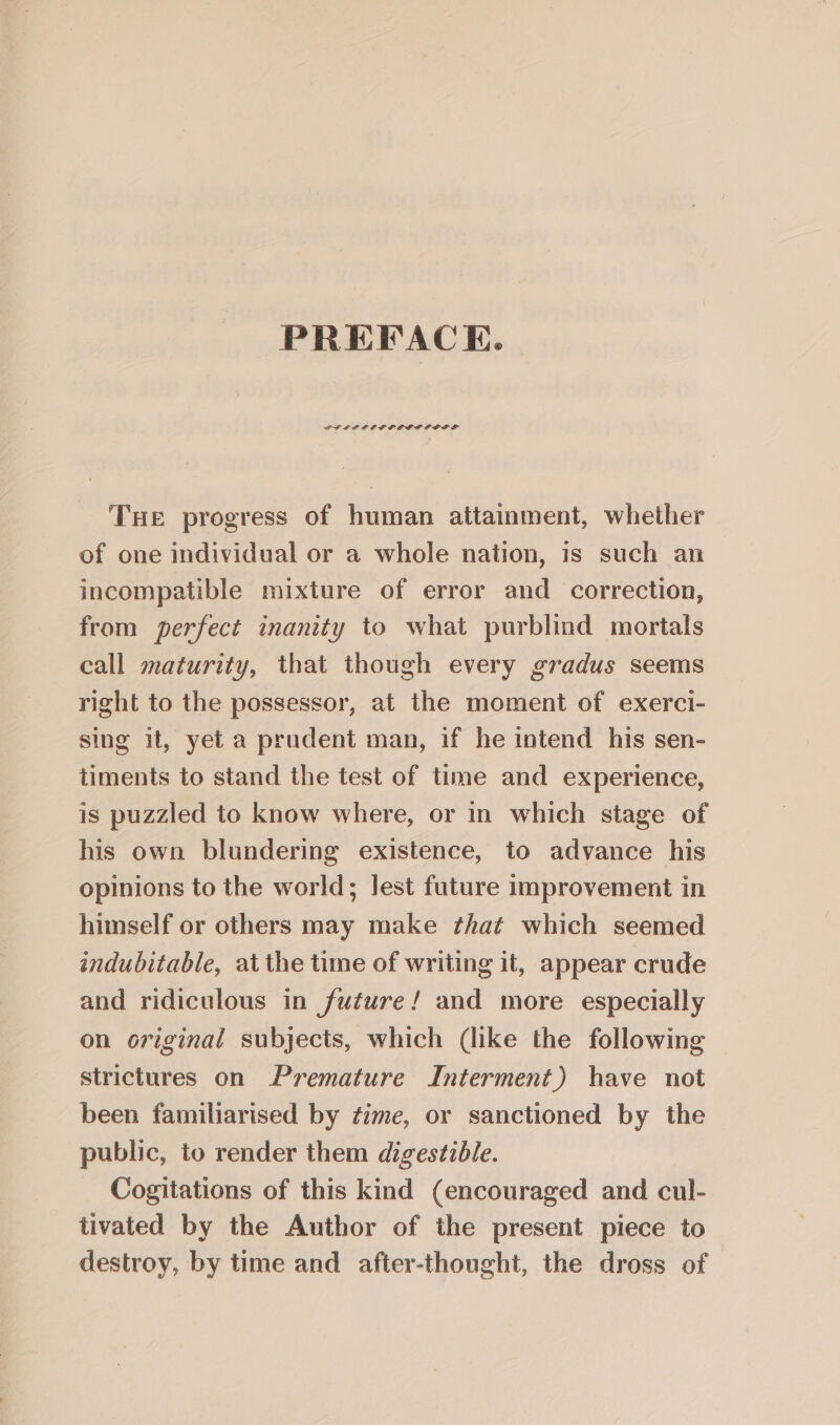 PREFACE. THE progress of human attainment, whether of one individual or a whole nation, is such an incompatible mixture of error and correction, from perfect inanity to what purblind mortals call maturity, that though every gradus seems right to the possessor, at the moment of exerci- sing it, yet a prudent man, if he intend his sen- timents to stand the test of time and experience, is puzzled to know where, or in which stage of his own blundering existence, to advance his opinions to the world; Jest future improvement in himself or others may make that which seemed indubitable, at the time of writing it, appear crude and ridiculous in future! and more especially on original subjects, which (like the following strictures on Premature Interment) have not been familiarised by ¢ime, or sanctioned by the public, to render them digestible. Cogitations of this kind (encouraged and cul- tivated by the Author of the present piece to destroy, by time and after-thought, the dross of