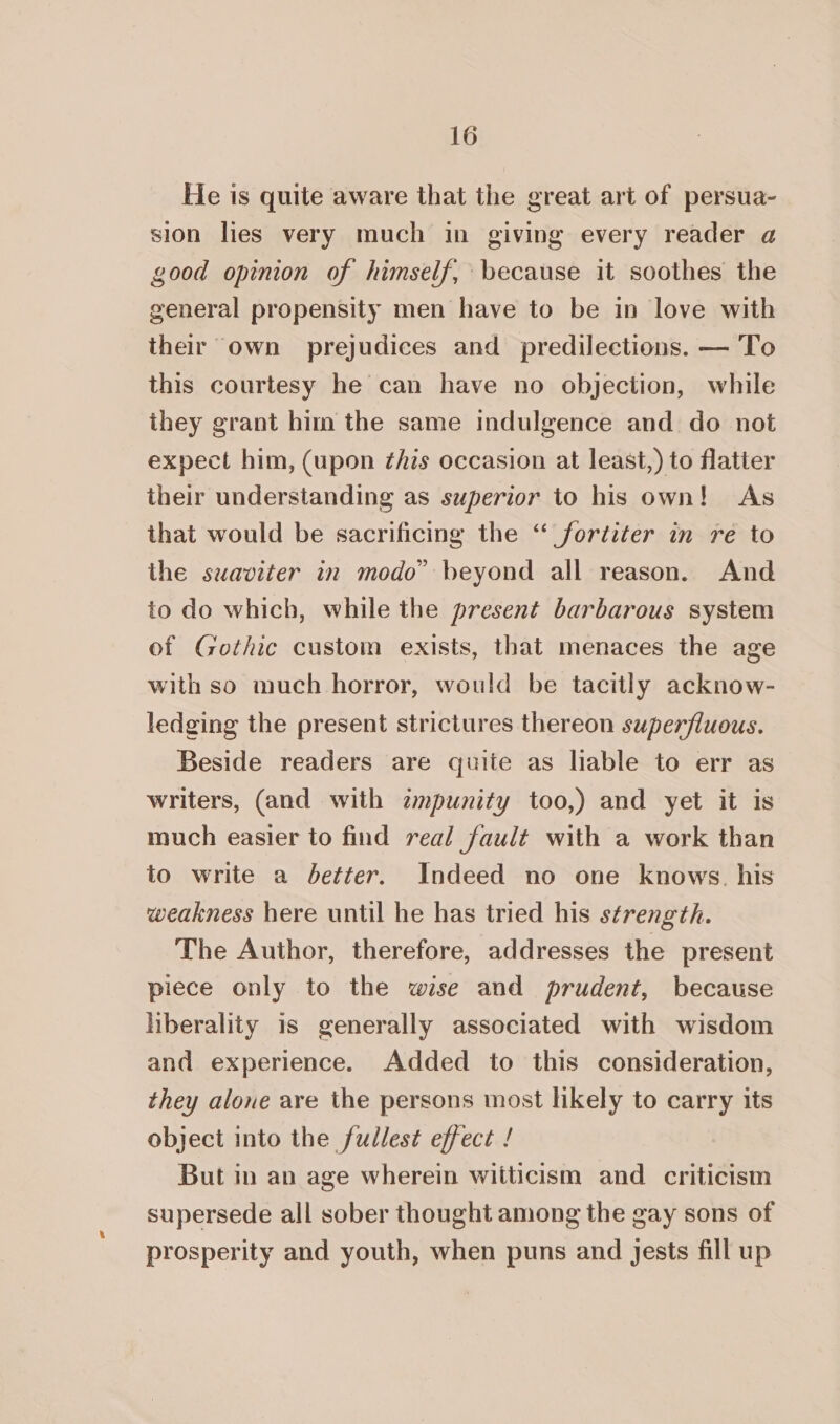 He is quite aware that the great art of persua- sion lies very much in giving every reader a good opinion of himself, because it soothes the general propensity men have to be in love with their own prejudices and predilections. — To this courtesy he can have no objection, while they grant him the same indulgence and do not expect him, (upon ¢his occasion at least,) to flatter their understanding as superior to his own! As that would be sacrificing the ‘“ fortiter in re to the suaviter in modo” beyond all reason. And to do which, while the present barbarous system of Gothic custom exists, that menaces the age with so much horror, would be tacitly acknow- ledging the present strictures thereon superfluous. Beside readers are quite as liable to err as writers, (and with zmpunity too,) and yet it is much easier to find real fault with a work than to write a better. Indeed no one knows. his weakness here until he has tried his strength. The Author, therefore, addresses the present piece only to the wise and prudent, because liberality is generally associated with wisdom and experience. Added to this consideration, they alone are the persons most likely to carry its object into the fullest effect / But in an age wherein witticism and criticism supersede all sober thought among the gay sons of prosperity and youth, when puns and jests fill up