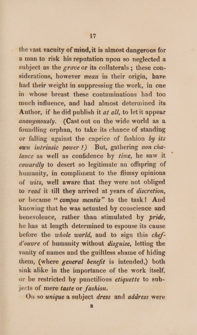 the vast vacuity of mind, it is almost dangerous for a man to risk his reputation upon so neglected a subject as the grave or its collaterals ; these con- siderations, however mean in their origin, have had their weight in suppressing the work, in one in whose breast these contaminations had too much influence, and had almost determined its Author, if he did publish it a¢ all, to let it appear anonymously. (Cast out on the wide world as a foundling orphan, to take its chance of standing or falling against the caprice of fashion by its ewn intrinsic power!) But, gathering non cha- lance as well as confidence by time, he saw it cowardly to desert so legitimate an offspring of humanity, in compliment to the flimsy opinions of wits, well aware that they were not obliged to read it till they arrived at years of discretion, or became “ compos mentis” to the task! And knowing that he was actuated by conscience and benevolence, rather than stimulated by pride, he has at length determined to espouse its cause before the whole world, and to sign this chef- d@ouvre of humanity without disguise, letting the vanity of names and the guiltless shame of hiding them, (where general benefit is intended,) both sink alike in the importance of the work itself, or be restricted by punctilious etiquette to sub- jects of mere taste or fashion. — On so unique a subject dress and address were a