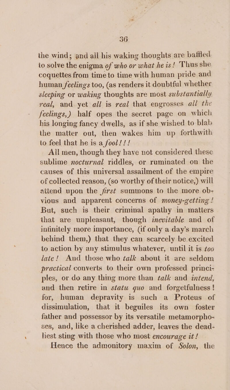 the wind; and all his waking thoughts are bafiled io solve the enigma of who or what he is! Thus she coquettes from time to time with human pride and human feelings too, (as renders it doubtful whether sleeping or waking thoughts are most substantially real, and yet all is real that engrosses all the feelings,) half opes the secret page on which his longing fancy dwells, as if she wished to blab the matter out, then wakes him up forthwith to feel that he is a fool!!! All men, though they have not considered these sublime nocturnal riddles, or ruminated on the causes of this universal assailment of the empire of collected reason, (so worthy of their notice,) will attend upon the first summons to the more ob- vious and apparent concerns of money-getting ! But, such is their criminal apathy in matters that are unpleasant, though inevitable and of intinitely more importance, (if only a day’s march behind them,) that they can scarcely be. excited to action by any stimulus whatever, until it is zoo late! And those who talk about it are seldom practical converts to their own professed princi- ples, or do any thing more than talk and intend, and then retire in statu quo and forgetfulness ! for, human depravity 1s such a Proteus of dissimulation, that it beguiles its own foster father and possessor by its versatile metamorpho- ses, and, like a cherished adder, leaves the dead- liest sting with those who most encourage it ! flence the admonitory maxim of Solon, the