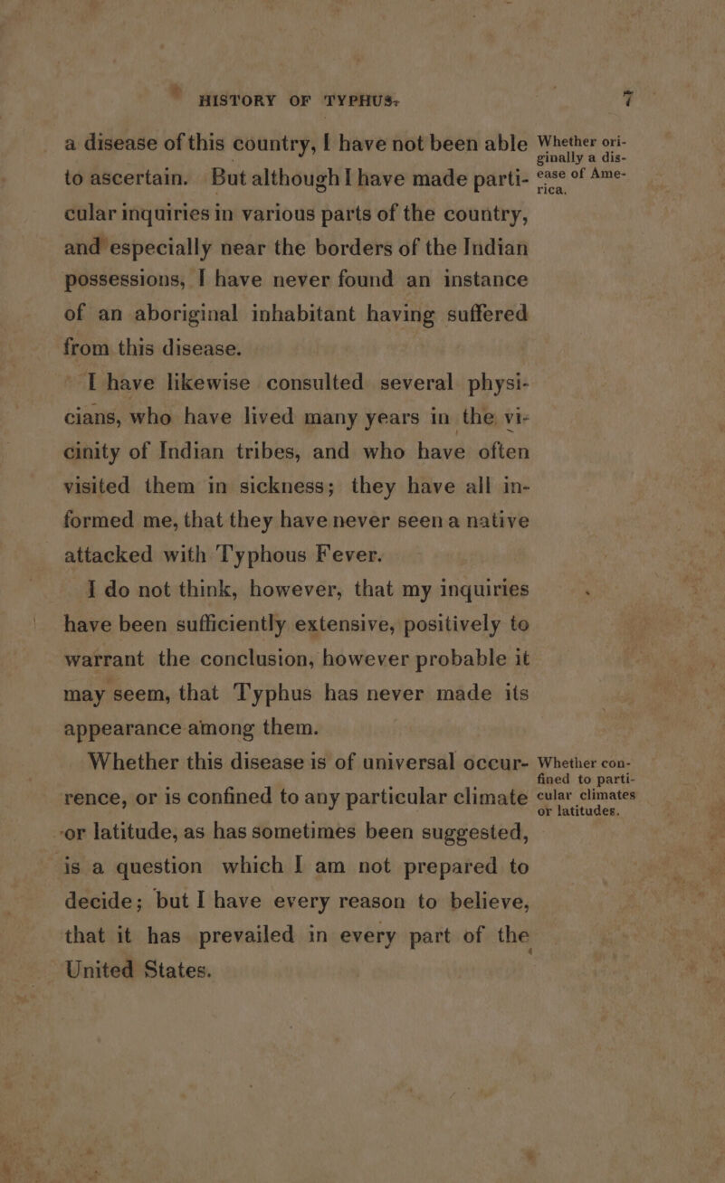 ” HISTORY OF TYPHUS; a disease of this country, [ have not been able to ascertain. But althoughI have made parti- cular inquiries in various parts of the country, and especially near the borders of the Indian possessions, I have never found an instance of an aboriginal inhabitant having suffered from this disease. 1 have likewise consulted several physi- cians, who have lived many years in the vi- cinity of Indian tribes, and who have often visited them in sickness; they have all in- formed me, that they have never seena native attacked with Typhous Fever. I do not think, however, that my inquiries have been sufficiently extensive, positively to warrant the conclusion, however probable it may seem, that Typhus has never made its appearance among them. Whether this disease is of universal occur- rence, or is confined to any particular climate or latitude, as has sometimes been suggested, is a question which I am not prepared to decide; but I have every reason to believe, that it has prevailed in every part of the United States. 7 Whether ori- ginally a dis- ease of Ame- rica, Whether con- fined to parti- cular climates or latitudes.