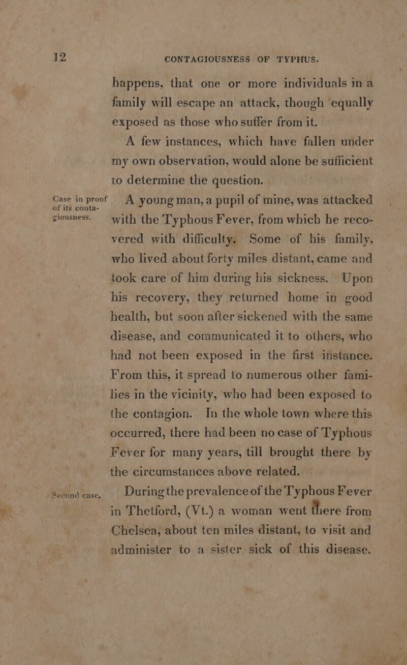 of its conta- giousness. . Second case. CONTAGIOUSNESS. OF TYPHUS. happens, that one or more individuals ina family will escape an attack, though equally exposed as those who suffer from it. A few instances, which have fallen under my own observation, would alone be sufficient to determine the question. A young man, a pupil of mine, was attacked with the Typhous Fever, from which he reco- vered with difficulty. Some of his family, who lived about forty miles distant, came and took care of him during his sickness. Upon his recovery, they returned home in good health, but soon after sickened with the same disease, and communicated it to others, who had not been exposed in the first instance. From this, it spread to numerous other fami- lies in the vicinity, who had been exposed to the contagion. In the whole town where this occurred, there had been no case of Typhous Fever for many years, till brought there by the circumstances above related. During the prevalence of the Typhous Fever in Thetford, (Vt.) a woman went there from Chelsea, about ten miles distant, to visit and administer to a sister sick of this disease.