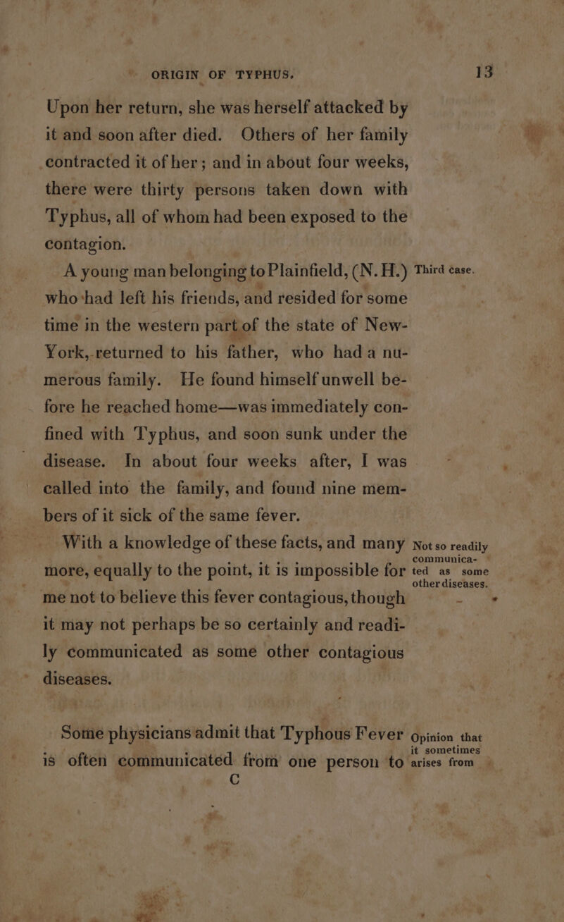 Upon her return, she was herself attacked by it and soon after died. Others of her family contracted it of her; and in about four weeks, there were thirty persons taken down with Typhus, all of whom had been exposed to the contagion. A young man belonging to Plainfield, (N. H.) whohad left his friends, and resided for some time in the western part of the state of New- York, returned to his father, who hada nu- merous family. He found himself unwell be- fore he reached home—was immediately con- fined with Typhus, and soon sunk under the 13 Third case. called into the family, and found nine mem- bers of it sick of the same fever. With a knowledge of these facts, and many more, equally to the point, it is impossible for me not to believe this fever contagious, though it may not perhaps be so certainly and readi- ly communicated as some other contagious diseases. Some physicians admit that Typhous Fever C Not so readily communica- — ted as some other diseases. Opinion that it sometimes &gt;