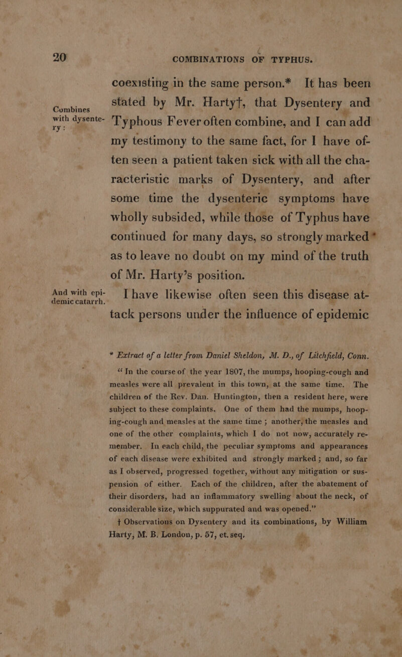 Combines with dysente- ry: (aie And with epi- demic catarrh. coexisting in the same person.* It has been stated by Mr. HartyT, that Dysentery _ and Typhous Fever often combine, and I can 1add my testimony to the same fact, for I have of- ten seen a patient taken sick with all the cha- racteristic marks of Dysentery, and after some time the dysenteric symptoms have wholly subsided, while those of Typhus have as to leave no doubt on my mind of the truth of Mr. Harty’s position. | Ihave likewise often seen this disease at- tack persons under the influence of epidemic * Extract of a letter from Daniel Sheldon, M. D., of Litchfield, Conn. ‘In the course of the year 1807, the mumps, hooping-cough and measles were all prevalent in this town, at the same time. The children of the Rev. Dan. Huntington, then a resident here, were subject to these complaints, One of them had the mumps, hoop- ing-cough and measles at the same time ; another, the measles and one of the other complaints, which I do not now, accurately re- member. In each child, the peculiar symptoms and appearances of each disease were exhibited and strongly marked; and, so far as I observed, progressed together, without any mitigation or sus- pension of either. Each of the children, after the abatement of their disorders, had an inflammatory swelling about the neck, of considerable size, which suppurated and was opened.” on t Observations on Dysentery and its combinations, by William Harty, M. B. London, p. 57, et. seq. ey