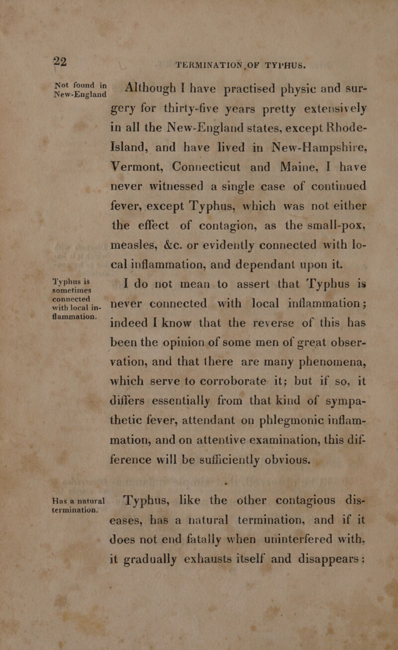 Typhus is sometimes connected with local in- flammation. Has a natural termination. Although I have practised physic and sur- gery for thirty-five years pretty extensively in all the New-England states, except Rhode- Island, and have lived in New-Hampshire, Vermont, Connecticut and Maine, I have never witnessed a single case of continued fever, except Typhus, which was not either the effect of contagion, as the small-pox, measles, &amp;c. or evidently connected with lo- cal inflammation, and dependant upon it. I do not mean to assert that Typhus is never connected with local inflammation; indeed [ know that the reverse of this has been the opinion of some men of great obser- vation, and that there are many phenomena, which serve to corroborate it; but -if so, it differs essentially from that kind of sympa- thetic fever, attendant on phlegmonic inflam- mation, and on attentive examination, this dif- ference will be sufficiently obvious. | ~ eases, has a natural termination, and if it does not end fatally when uninterfered with, it gradually exhausts itself and disappears ;